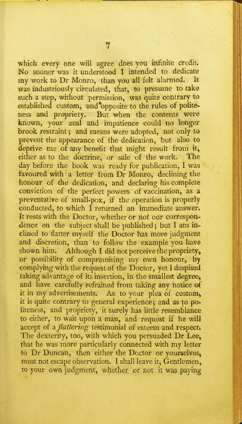 which every one will agree does you iftfinite credit. No sooner was it understood I intended to dedicate my work to Dr Monro, than you all felt alarmed. It was industriously circulated, that, to presume to take such a step, without permission, was quite contrary to established custom, and'opposite to the rules of polite* ness and propriety. But when the contents were, known, your zeal and impatience could no longer brook restraint; and means were adopted, not only to prevent the appearance of the dedication, but also to deprive me of any benefit that might result from it, either as to the doctrine, or sale of the work. The day before the book was i-eady for publication, I was favoured with a letter from Dr Monro, declining the honour of the dedication, and declaring his complete conviction of the perfect powers of vaccination, as a preventative of small-pox, if the operation is properly conducted, to which I returned an immediate answer. It rests with the Doctor, whether or not our correspon- dence on the subject shall be published; but I am in- clined to flatter myself the Doctor has more judgment and discretion, than to follow the example you have shown him. Although I did not perceive the propriety^ or possibility of compromising my own honour, by complying with the request of the Doctor, yet I despised taking advantage of its insertion, in the smallest degree^ and have carefully refrained from taking any notice of it in my advertisements. As to your plea of custom), it is quite contrary to general experience; and as to po- liteness, and propriety, it surely has little resemblance to either, to wait upon a man, and request if he will accept of a Jlattering testimonial of esteem and respect* The dexterity, too, with which you persuaded Dr Lee, that he was more particularly connected with my letter to Dr Duncan, then either the Doctor or yourselves^ must not escape observation. I shall leave it. Gentlemen, to your own judgment, whether or not it was paying