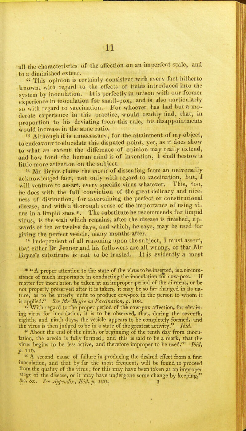 all the characteristics of the affection on an imperfect ffcale, ami to a diminished extent. This opinion is certainly consistent with every fact hitherto known, with regard to the effects of iluids introduced into the system by inoculation. It is perfectly in unison with our former experience in inoculation for smalUpox, and is also particularly so with regard to vaccination. For whoever has had but a mo- derate experience in this practice, would readily find, that, in proportion to his deviating from this rule, his disappointments would increase in the same ratio. Although it is unnecessary, for the attainment of my object, to endeavour to elucida te this disputed point, yet, as it does show to what an extent the difference of opinion may really extend, and how fond the human mind is of invention, 1 shall bestow a little more attention on the subject. Mr Bryce claims the merit of dissenting from an universally acknowledged fact, not only with regard to vaccination, but, I will venture to asseft, every specific virus whatev-er. This, too, he does with the f«U conviction of the great delicacy and nice- ness of distinction, for ascertaining the perfect or constitutional disease, and with a thorough sense of the importance of using vi- rus in a limpid state *. The substitute he recommends for limpid virus, is the scab which remains, after the disease is finished, up- wards of ten or twelve days, and which, he says, may be used for giving the perfect vesicle, many months after. Independent of all reasoning upon the subject, I must assert, that either Dr Jenner.and his followers are all wrong, or that Mr Bryce's su!>stitute is uot to be truisted. It is evidently a most * A proper attention to the state of the virus to be inserted, Is a circutn- stance of much Importance in conducting the inoculation for cow-pox. If matter for inoculation be taken at an improper period of the ailment, or be not properly preserved after it is taken, it may be so far changed in its na- ture, as to be utterly unfit to produce cow-pox in the person to whom it is applied. See Mr Bryce on Vaccination, p. 108. With regard to the proper period of the cow-pox affection, for obtain- ing virus for inoculation, it is to be observed, that, during the seventh, eighth, and ninth days, the vesicle appears to be completely formed, and the virus is then judged to be in a state of the greatest activity. Ibid. About the end of the ninth, or beginning of the tenth day from inocu- lation, the areola is fully formed; and this is said to be a mark, that the virus begins to be less active, and therefore improper to be used. Ibid, p. 110. A second cause of failure in producing the desired effect from a first inoculation, and that by far the most frequent, will be found to proceed from the quality of the virus; for this may have been taken at an improper stage of the disease, or it may have undergone some change by keeping, &c. &c. See Jppcndix, Ibid, p. 120. 3