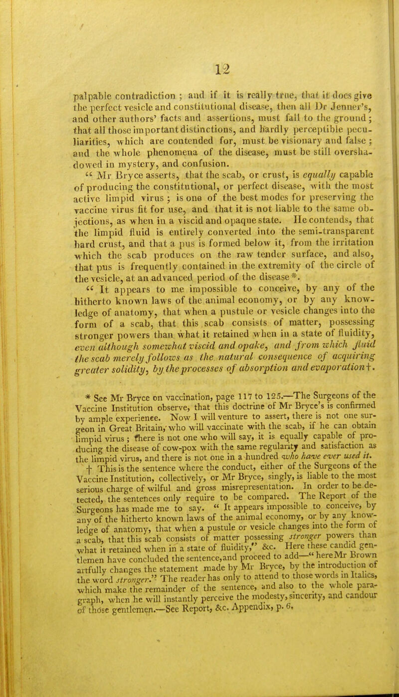 palpable contradiction ; and if it is really true, that it docs give the perfect vesicle and constitutional disease, then all Dr Jennei's, and other authors' facts and assertions, must fall to the ground; that all those important distinctions, and hardly perceptible pecu- liarities, -which are contended for, must be visionary and false ; and the whole phenomena of the disease, must be still oversha- dowed in mystery, and confusion.  Mr Bryce asserts, that the scab, or crust, is equally capable of producing the constitutional, or perfect disease, with the most active limpid virus; is one of the beet modes for preserving the vaccine virus fit for use, and that it is not liable to the same ob- icctions, as when in a viscid and opaque state. He contends, that the limpid fluid is entirely converted into the semi-transparent hard crust, and that a pus is formed below it, from the irritation w hich the scab produces on the raw tender surface, and also, that pus is frequently contained in the extremity of the circle of the vesicle, at an advanced period of the disease*.  It appears to me impossible to conceive, by any of the hitherto known laws of the animal economy, or by any know- ledge of anatomy, that when a pustule or vesicle changes into the form of a scab, that this scab consists of matter, possessing stronger powers than what it retained w hen in a state of fluidity, even although somezchut viscid and opake, and from zehich Jluid the scab merely follows us the natural consequence of acquiring greater solidity^ by the processes of absorption and evaporationi. * See Mr Bryce on vaccination, page 117 to 125.—The Surgeons of the Vaccine Institution observe, that this doctrme of Mr Bryce's is confirmed by ample experience. Now I will venture to assert, there is not one sur- geon in Great Britain,-who will vaccinate with the scab, if he can obtain limpid virus ; fhere is not one who will say, it is equally capable of pro- ducing the disease of cow-pox with the same regularity and satisfaction as the limpid virus, and there is not one in a hundred <w/io have ever used it. f This is the sentence where the conduct, either of the Surgeons of the Vaccine Institution, collectively, or Mr Bryce, singly, is liable to the most serious charge of wilful and gross misrepresentation. In order to be de- tected, the sentences only require to be compared. The Report of the Surgeons has made me to say. « It appeai-s impossible to conceive, by any of the hitherto known laws of the animal economy, or by any know- ledee of anatomy, that when a pustule or vesicle changes mto the torni ot a scab, that this scab consists of matter possessing stronger powers than what it retained when in a state of fluidity, &c. Here these candid gen- tlemen have concluded the sentence,and proceed to add- herelVtr Brown artfully changes the statement made hy Mr Bryce, by the introduction of the word stronger:' The reader has only to attend to those words in Italics, which make the remainder of the sentence, and also to the whole para- graph, when he wUl instantly perceive the modesty, sincerity, and candour of those gentlemen.—See Report, &c. Appendix, p. 6.