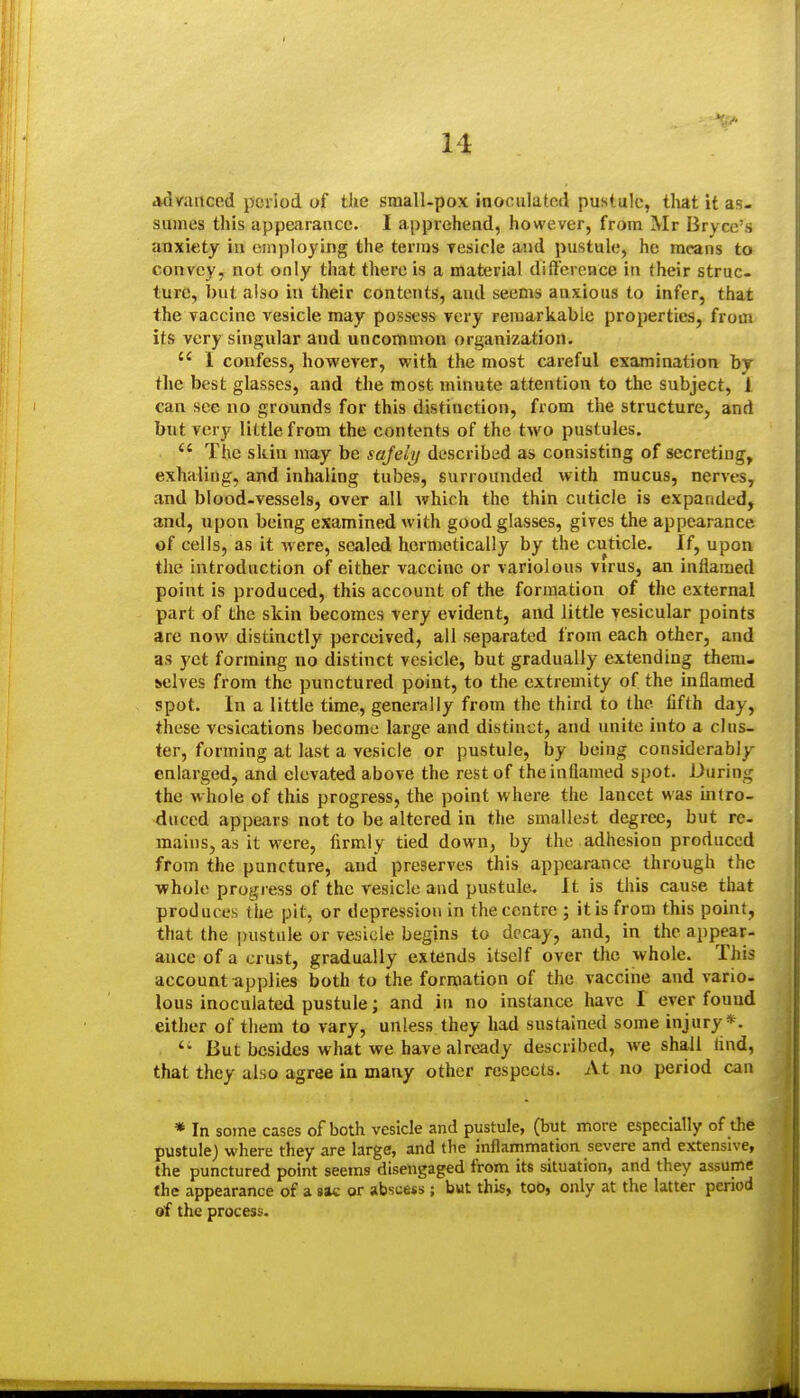 advanced period of the small-pox inoculated pustule, that it as- sumes this appeiirance. I apprehend, however, from Mr Bryce's anxiety in cinijloying the terms Tesicle and pustule, he means to convey, not only that there is a material dilTerence in their struc- ture, but also in their contents, and seems anxious to infer, that the vaccine vesicle may possess very remarkable properties, from its very singular and uncommon organization.  1 confess, however, with the most careful examination by the best glasses, and the most minute attention to the subject, 1 can see no grounds for this distinction, from the structure, and but very little from the contents of the two pustules.  The skin may be safely described as consisting of secreting, exhaling, and inhaling tubes, surrounded with mucus, nerves, and blood-vessels, over all which the thin cuticle is expanded, and, upon being examined with good glasses, gives the appearance of cells, as it were, sealed hermetically by the cuticle. If, upon the introduction of either vaccine or variolous virus, an inflamed point is produced, this account of the formation of the external part of the skin becomes very evident, and little vesicular points are now distinctly perceived, all separated from each other, and as yet forming no distinct vesicle, but gradually extending them- selves from the punctured point, to the extremity of the inflamed spot. In a little time, generally from the third to the fifth day, these vesications become large and distinct, and unite into a clus- ter, forming at last a vesicle or pustule, by being considerably enlarged, and elevated above the rest of the inflamed spot. During the whole of this progress, the point where the lancet was intro- duced appears not to be altered in the smallest degree, but re- mains, as it were, firmly tied down, by the adhesion produced from the puncture, and preserves this appearance through the whole progress of the vesicle and pustule. It is this cause that produces the pit, or depression in the centre ; it is from this point, that the ])ustule or vesicle begins to decay, and, in the appear- ance of a crust, gradually extends itself over the whole. This account applies both to the formation of the vacciiie and vario- lous inoculated pustule; and in no instance have I ever fouud either of them to vary, unless they had sustained some injury*. But besides what we have already described, we shall find, that they also agree in many other respects. At no period can * In some cases of both vesicle and pustule, (but more especially of the pustule) where they are large, and the inflammation severe and extensive, the punctured point seems disengaged from its situation, and they assume the appearance of a sac or absce«s ; but this, too, only at the latter period of the process.