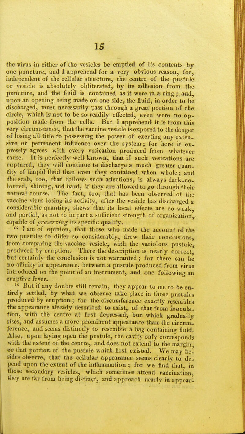 the virus in either of the vesicles be emptied of its contents by- one puncture, and I apprehend for a very obvious reason, for, independent of the cellular structure, the centre of the pustule or vesicle is absolutely obliterated, by its adhesion from the puncture, and the fluid is contained as it were in a ring; and, upon an opening being made on one side, the fluid, in order to be discharged, must necessarily pass through a great portion of the circle, which is not to be so readily effected, even were no op- position made from the cells. But 1 apprehend it is from this vei-y circumstance, that the vaccine vesicle is exposed to the danger of losing all title to possessing the power of exerting any exteu- sive or permanent influence over the system; for here it ex- pressly agrees with every vesication produced from whatever cause. It is perfectly well known, that if such vesications are ruptured, they will continue to discharge a much greater quan- tity of limpid llu'id than even they contained when whole; and the scab, too, that follows such affections, is always dark-co- loured, shining, and hard, if they are allowed to go through thdr natural course. The fact, too, that has been observed of the vaccine virus losing its activity, after the vesicle has discharged a considerable quantity, shews that its local effects- are so weak, and partial, as not to impart a sufficient strength of organization, capable o{ preserving its specific quality. I am of opinion, that those who made the account of the two pustules to differ so considerably, drew their conclusions, from comparing the vaccine vesicle, with the variolous pustule, produced by eruption. There the description is nearly correct, but certainly the conclusion is not warranted ; for there can be no affinity in appearance, between, a pustule produced from virus iutrotluced on the point of an instrument, and one following an eruptive fever.  But if any doubts still remain, they appear to me to be en- tirely settled, by what we observe take place in those pustules produced by eruption; for the circumference exactly resembles the appearance already described to exist, of that from inocula- tion, with the centre at first depressed', bu.t which graduallv rises, and assumes a more promineirt appearance than the circnnu ference, and seems distinctly to resemble a bag containing fluid. Also, upon laying open the pustule, the cavity onVy corresponds with the extent of the centre, and does not extend to the margin, or that portion of the pustule which first existed. We may be- sides observe, that the cellular appearance seems clearly to de- pend upon the extent of the inflammation ; for M e find that, in those secondary vesicles, Avhich sometimes attend vaccination they are far from being distinct, .'Hid approach nearly in appear-