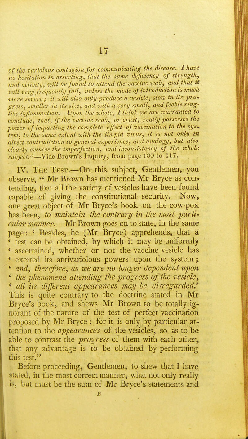 of the variolous Qoidagion for communicaiing the disease. I have no hesitation in asserting, that the same deficiency of strength, and activifj/, zcill i^e found to attend the vaccine scab, and that it zcill vcrif freqiientli) fail, unless the mode of introduction is much more severe ; it icill also only produce a vesicle, slow in its pro~ gress, s?nallcr in its size, and with a veri/ small, arid feeble ring- like injlummation. Upon the zchole, I think zee are warranted to conclude, that, if the vaccine scab, or crust, really possesses the poker of imparting the complete effect of vaccination to the sys- tern, to the same extent with the limpid virus, it is not only in direct contradiction to general experience, and analogy, but also clearly evinces the imperfection, and incoiisisteiicy of the whole subject.—Vide Brown's Inquirj, from page 100 to 117. IV. The Test.—On this subject, Gentlemen, you observe,  Mr Brown has mentioned Mr Bryce as con- tending, that all the variety of vesicles have been found capable of giving the constitutional security. Now, one great object of Mr Bryce's book on the cow-pox has been, to maintain the contrary in the most parti- cular manner, Mr Brown goes on to state, in the same page: ' Besides, he (Mr Bryce) apprehends, that a * test can be obtained, by which it may be uniformly ' ascertained, whether or not the vaccine vesicle has ' exerted its antivariolous powers upon the system; ' and, therefore, as we are no longer dependent upon ' the phenomeiia attending the progress of the vesicle^ * all its different appearances may he disregarded.* This is quite contrary to the doctrine stated in Mr Bryce's book, and shews Mr Brown to be totally ig- norant of the nature of the test of perfect vaccination proposed by Mr Bryce ; for it is only by particular at- tention to the appearances of the vesicles, so as to be able to contrast the progress of them with each other, that any advantage is to be obtained by performing this test. Before proceeding, Gentlemen, to shew that I have stated, in the most correct manner, what not only really is, but must be the sum of Mr Bryce's statements an,d B