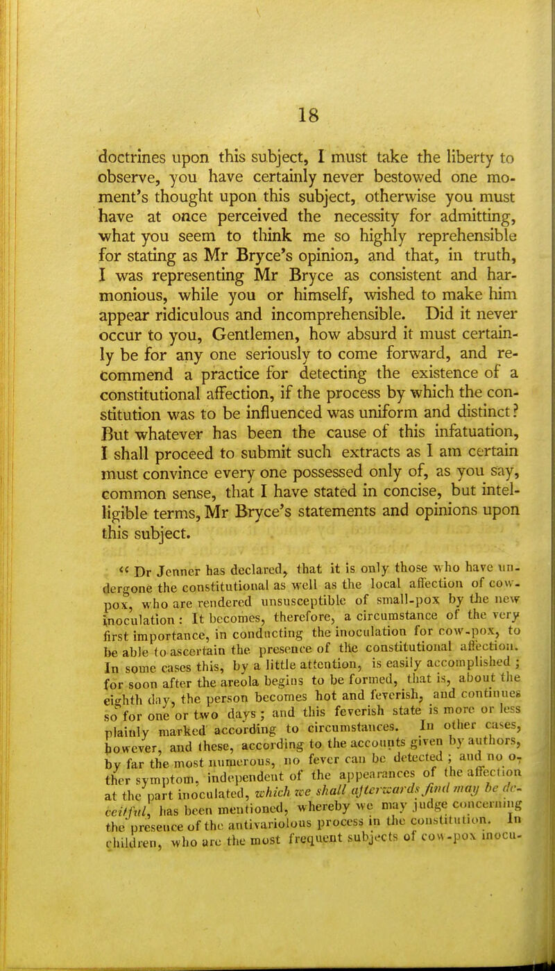 doctrines upon this subject, I must take the liberty to observe, you have certainly never bestowed one mo- ment's thought upon this subject, otherwise you must have at once perceived the necessity for admitting, what you seem to think me so highly reprehensible for stating as Mr Bryce's opinion, and that, in truth, I was representing Mr Bryce as consistent and har- monious, while you or himself, wished to make him appear ridiculous and incomprehensible. Did it never occur to you, Gentlemen, how absurd it must certain- ly be for any one seriously to come forward, and re- Commend a practice for detecting the existence of a constitutional affection, if the process by which the con- stitution was to be influenced was uniform and distinct ? But whatever has been the cause of this infatuation, I shall proceed to submit such extracts as 1 am certain must convince every one possessed only of, as you say, common sense, that I have stated in concise, but intel- ligible terms, Mr Bryce's statements and opinions upon this subject. :  Dr Jenner has declared, that it is only those vvho have un- dergone the constitutional as well as the local affection of cow- pox, who are rendered unsusceptible of small-pox by the new inoculation : It becomes, therefore, a circumstance of the very first importance, in conducting the inoculation for cow-pox, to be able to ascertain the presence of the constitutional affection. In some cases this, by a little attention, is easily accomplished ; for soon after the areola begins to be formed, that is, about the eighth day, the person becomes hot and feverish, and continueg so for one or t^vo days ; and this feverish state is more or less plainly marked according to circumstances. In other cases, however, and these, according to the accounts given by authors, by far the most numerous, no fever can be detected ; and no o, thcr symptom, independent of the appearances of theaff-ect.on at the part inoculated, which rce shall ajtcrzcards fivd may be dc- ceitful\ has been mentioned, whereby we may .ludge concerning the presence of the antivariolous process in the cousUlution. In children, who arc the most frequent subjects of cow-pox inocu-