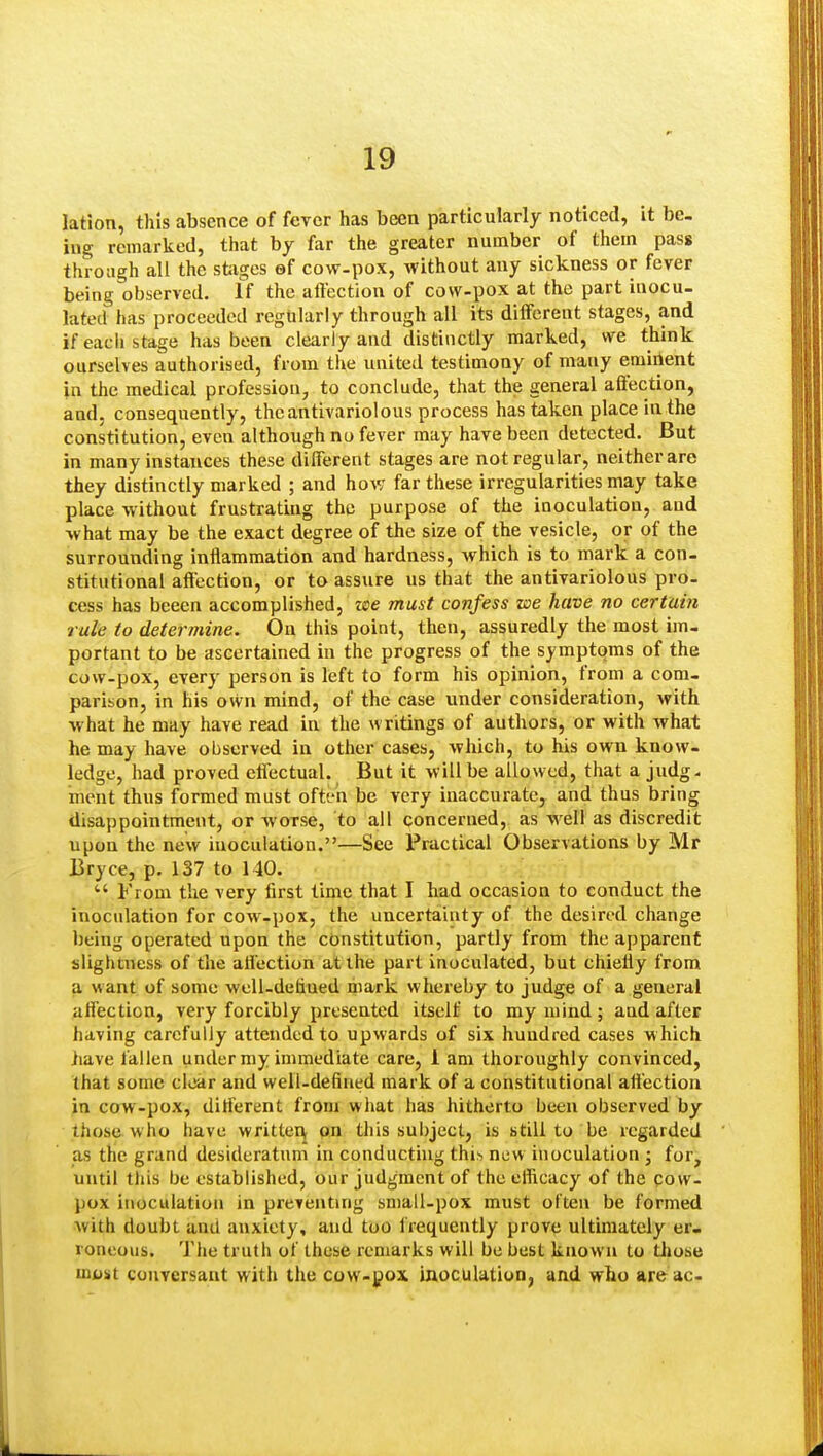 lation, this absence of fever has been particularly noticed, it be. ing remarked, that by far the greater number of them pass through all the stages ef cow-pox, without any sickness or fever being observed. If the affection of cow-pox at the part inocu- lated has proceeded regularly through all its different stages, and if each stage has been clearly and distinctly marked, we think ourselves authorised, from the united testimony of many eminent in the medical profession, to conclude, that the general affection, and, consequently, theantivariolous process has taken place in the constitution, even although no fever may have been detected. But in many instances these different stages are not regular, neither are they distinctly marked ; and how far these irregularities may take place without frustrating the purpose of the inoculation, and what may be the exact degree of the size of the vesicle, or of the surrounding inflammation and hardness, which is to mark a con- stitutional affection, or to assure us that the antivariolous pro- cess has bceen accomplished, zse must confess we have no certain rule to determine. On this point, then, assuredly the most im- portant to be ascertained in the progress of the symptoms of the cow-pox, every person is left to form his opinion, from a com- parison, in his own mind, of the case under consideration, with what he may have read in the writings of authors, or with what he may have observed in other cases, Avhich, to his own know- ledge, had proved effectual. But it will be allowed, that a judg. ment thus formed must often be very inaccurate, and thus bring disappointment, or worse, to all concerned, as well as discredit upon the new inoculation.—See Practical Observations by Mr Bryce, p. 137 to 140.  From the very first time that I had occasion to conduct the inoculation for cow-pox, the uncertainty of the desired change being operated upon the constitution, partly from the apparent slightness of the affection at the part inoculated, but chiefly from a want of some well-detiued mark whereby to judge of a general affection, very forcibly presented itself to my mind; and after having carefully attended to upwards of six hundred cases which have fallen under my immediate care, 1 am thoroughly convinced, that some clear and well-defined mark of a constitutional affection in cow-pox, different from what has hitherto been observed by those who have writtei\ on this subject, is still to be regarded as the grand desideratum in conducthig this new inoculation ; for, until this be established, our judgment of the efficacy of the qow- pox inoculation in preventing small-pox must often be formed with doubt and anxiety, and too frequently prove ultimately er- roneous. The truth of these remarks will be best known to tliose ini)st conversant with the cow-gox inoculation, and who are ac-