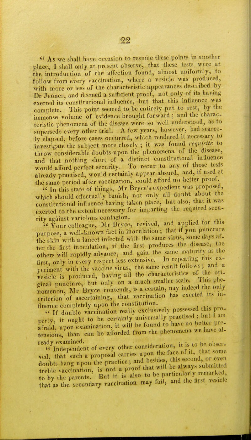  As wc shall have occasion to resume these points in another place, I shall only at pn?cnt observe, that these tests were at the introduction of tlie alFection found, almost uniformly, to follow from every vaccination, where a vesicle was produced, with more or less of the cliaracteristic appearances described by Dr Jenner, and deemed a sufficient proof, not only of its having exerted its constitutional influence, but that this influence was complete. This point seemed to be entirely put to rest, by the immense volume of evidence brought forward ; and the charac teristic jjhenomena of the disease were so well understood, as to supersede every other trial. A few years, however, had scarce- ly elapsed, before cases occurred, which rendered it necessary tO investigate the subject more closely ; it was found requisite to throw considerable doubts upon the phenomena of the disease, and that nothing short of a distinct constitutional mliuence would afford perfect security. To recur to any of those tests already practised, would certainly appear absurd, and, if used at the same period after vaccination, could afford no better proot.  In this state of things, Mr Bryce's expedient was proposed, which should eflectually banish, not only all doubt about the constitutional influence having taken place, but also, that it was exerted to the extent necessary for imparting the, required socu- ritv against variolous contagion. , r  Your colleague, Mr Bryce, revived, and applied for this purpose, a well-known fact in inoculation ; that if you puncture the skin with a lancet infected with the same virus, some days at- tcr the first inoculation, if the first produces the disease, the others will rapidly advance, and gain the same maturity as the first, only in every respect less extensive. In repeating this ex. periment with the vaccine virus, the same result follows; and a Reside is produced, having all the characteristics of he on- ginal puncture, but only on a much smaller scale /l^ l  nomenon, Mr Bryce contends, is a certain, nay indeed the only criterion of ascertaining, that vaccination has exerted its in- fluence completely upon the constitution.  If double vaccination really exclusively possessed his pro- pertv it ought to be certainly universally practised ; but I a.n afr UL upon examination, it will be found to have no bet er pr - tens^ons,^han can be afforded from the phenomena we have al-