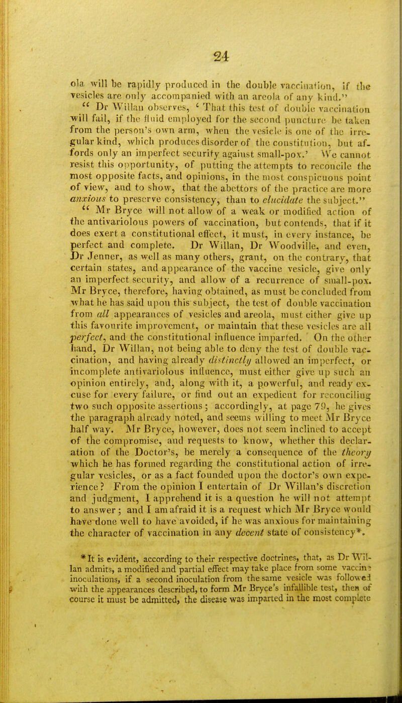 ola will be rapidly produced in the double vacriiiafion, if (lie vesicles are on!)- accompanied with an areola of any kind.  Dr Willan observes, ' That this test of double vaccination ■will fail, if the fluid employed for the second jjuncture be taken from the person's own arm, when the vesicle is one of the irre- gular kind, which produces disorder of the coustitntion, but af- fords only an imperfect security against small-pox.' We cannot resist this ©importunity, of putting the attempts to reconcile the most opposite facts, and opinions, in the most conspicuous point of view, and to show, that the abettors of the practice are more anxious to preserve consistency, than to elucidate the subject.  Mr Bryce will not allow of a weak or modified action of the antivariolous powers of vaccination, but contends, that if it does exert a constitutional efi'cct, it must, in every instance, be perfect and complete. Dr Willan, Dr Woodville, and even, Dr Jenner, as well as many others, grant, on the contrary, that certain states, and appearance of the vaccine vesicle, give only an imperfect security, and allow of a recurrence of small-pox. Mr Bryce, therefore, having obtained, as must be concluded from ivhat he has said upon this sub ject, the test of double vaccination from all appearances of vesicles and areola, must either give up this favourite improvement, or maintain that these vesicles are all perfect^ and the constitutional influence imparted. On the other hand, Dr Willan, not being able to deny the test of double vac- cination, and having already distinctlij allowed an imperfect, or incomplete antivariolous inlluencc, must either give up such an opinion entirely, and, along with it, a powerful, and ready ex- cuse for every failure, or find out an expedient for reconciling two such opposite assertions; accordingly, at page 79, he gives the paragraph already noted, and seems willing to meet Mr Bryce half way. Mr Bryce, however, does not seem inclined to accept of the compromise, and requests to know, whether this declar- ation of the Doctor's, be merely a consequence of the theory which he has formed regarding the constitutional action of irre- gular vesicles, or as a fact founded upon the doctor's own expe- rience ? From the opinion I entertain of Dr AVillan's discretion and judgment, I apprehend it is a question he will not attempt to answer ; and I am afraid it is a request which Mr Bryce would have done well to have avoided, if he was anxious for maintaining the character of vaccination in any decent state of consistency*. *It is evident, according to their respective doctrines, that, as Dr Wil- lan admits, a modified and partial eifect may take place from some vaccina inoculations, if a second inoculation from the same vesicle was followed with the appearances described, to form Mr Bryce's infallible test, then of course it must be admitted, the disease was imparted in the most complete