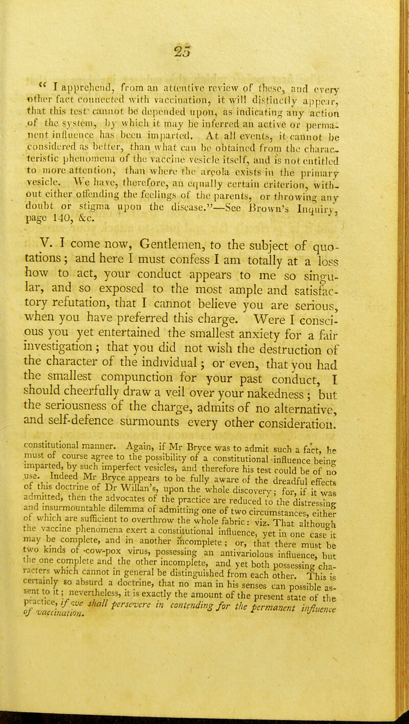 I apprclieiiil, from an attentive review of these, and every other fact connected with vaccination, it will distinctly apperir, that this test-cannot he depended upon, as indicatin;^ any action of the system, Ijy which it may be inferred an active or perma- nent influence has been imjiarted. At all events, it cannot be considered as better, than what can be obtained from the charac- teristic phenomena of the vaccii\e vesicle itself, and is no( entitled to more attention, than wliere the arpola exists in the primary vesicle. ^Ve have, therefore, an ecpially certain criterion, with- out cither olfending the feelings of the parents, or throwing any doubt or stigma upon the disease.—See Brown's Inmiirv page 140, &c. y. I come now, Gentlemen, to the subject of quo- tations ; and here I must confess I am totally at a loss how to act, your conduct appears to me so singu- lar, and so exposed to the most ample and satisfac- tory refutation, that I cannot believe you are serious, when you have preferred this charge. Were I consci- ous you yet entertained the smallest anxiety for a fair investigation ; that you did not wish the destruction of the character of the individual; or even, that you had the smallest compunction for your past conduct, I should cheerfully draw a veil over your nakedness; but the seriousness of the charge, admits of no alternative, and self-defence surmounts every other consideration! constitutional manner. Again, if Mr Bryce was to admit such a fact, hp must of course agree to the possibility of a constitutional influence bein- imparted, by such imperfect vesicles, and therefore his test could be of no use. Indeed Mr Bryce appears to be fully aware of the dreadful effects of this doctrine of Dr Willan's, upon the whole discovery; for, f it wa' admitted, then the advocates of the practice are reduced to the distress^ and msurmountable dilemma of admitting one of two circumstances, eithe? ot winch are sufficient to overthrow the whole fabric: viz. That although the vaccine phenomena exert a constitutional Influence, yet in one case it may be complete, and in another incomplete; or, that there must be two kinds of -cow-pox virus, possessing an antivarlolous influence, but the one complete and_ the other incomplete, and yet both possessing cha- racters which cannot in general be distinguished from each other. This is certainly so absurd a doctrine, that no man in his senses can possible as- sent to It; nevertheless, it Is exactly the amount of the present state of the rSa^S/'''''''^'''''''''' ''''^'Sfor the permanent injluencc