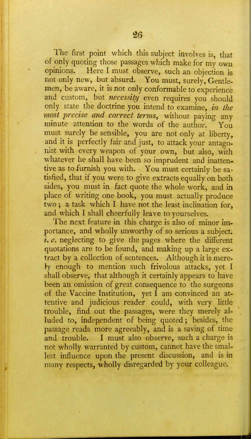 The first point which this subject involves is, that of only quoting those passages which make for my own opinions. Here I must observe, such an objection is not only new, but absurd. You must, surely. Gentle- men, be aware, it is not only conformable to experience and custom, but necessity even requires you should only state the doctrine you intend to examine, in the most precise and correct terms, without paying any minute attention to the words of the author. You must surely be sensible, you are not only at libert)', and it is perfectly fair and just, to attack your antago- nist with every weapon of your own, but also, with whatever he shall have been so imprudent and inatten- tive as to furnish you with. You must certainly be sa- tisfied, that if you were to give extracts equally on both sides, you must in fact quote the whole work, and in place of writing one book, you must actually produce two ; a task which I have not the least inclination for, and which I shall cheerfully leave to yourselves. The next feature in this charge is also of minor im- portance, and wholly unworthy of so serious a subject. i, e. neglecting to give the pages where the different quotations are to be found, and making up a large ex- tract by a collection of sentences. Although it is mere- ly enough to mention such frivolous attacks, yet I shall observe, that although it certainly appears to have been an omission of great consequence to the surgeons of the Vaccine Institution, yet I am convinced an at- tentive and judicious reader could, with very little trouble, find out the passages, were they merely al- luded to, independent of being quoted; besides, the passage reads more agreeably, and is a saving of time and trouble. I must also observe, such a charge is not wholly warranted by custom, cannot have the smal- lest influence upon the present discussion, and is in many respects, wholly disregarded by your colleague.