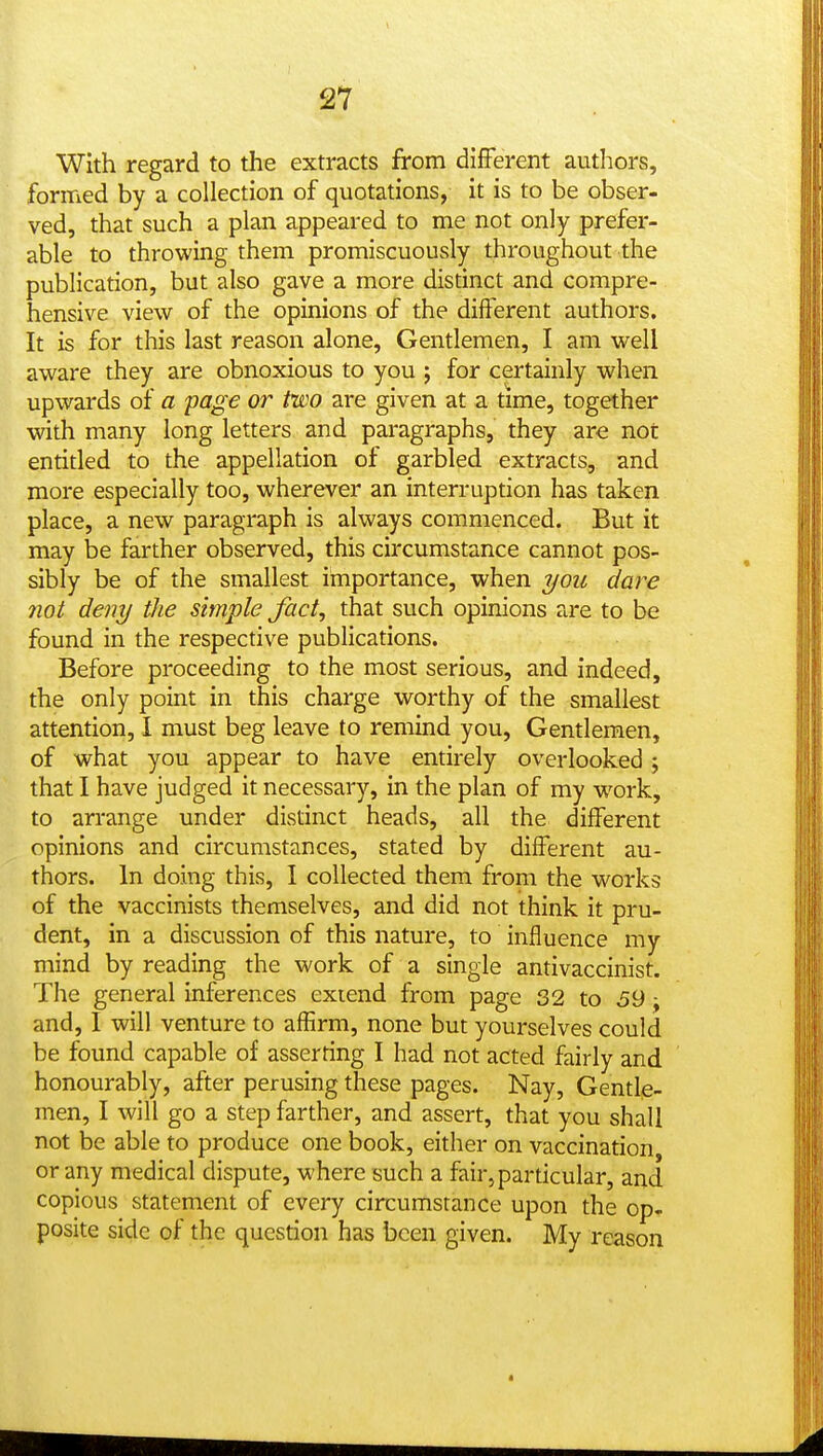 With regard to the extracts from different authors, formed by a collection of quotations, it is to be obser- ved, that such a plan appeared to me not only prefer- able to throwing them promiscuously throughout the publication, but also gave a more distinct and compre- hensive view of the opinions of the different authors. It is for this last reason alone. Gentlemen, I am well aware they are obnoxious to you ; for certainly when upwards of a fage or two are given at a time, together with many long letters and paragraphs, they are not entitled to the appellation of garbled extracts, and more especially too, wherever an interruption has taken place, a new paragraph is always commenced. But it may be farther observed, this circumstance cannot pos- sibly be of the smallest importance, when t/ou dare not deny the simple fact, that such opinions are to be found in the respective publications. Before proceeding to the most serious, and indeed, the only point in this charge worthy of the smallest attention, I must beg leave to remind you. Gentlemen, of what you appear to have entirely overlooked ; that I have judged it necessary, in the plan of my work, to arrange under distinct heads, all the different opinions and circumstances, stated by different au- thors. In doing this, I collected them from the works of the vaccinists themselves, and did not think it pru- dent, in a discussion of this nature, to influence my mind by reading the work of a single antivaccinist. The general inferences extend from page 32 to 69 ^ and, I will venture to affirm, none but yourselves could be found capable of asserring I had not acted fairly and honourably, after perusing these pages. Nay, Gentle- men, I will go a step farther, and assert, that you shall not be able to produce one book, either on vaccination, or any medical dispute, where such a fair, particular, and copious statement of every circumstance upon the op- posite side of the question has been given. My reason