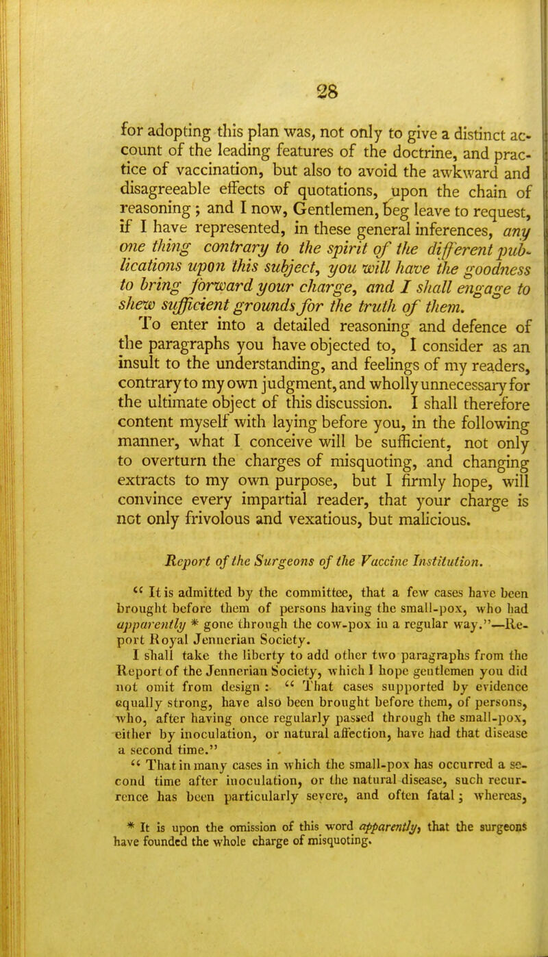 38 for adopting this plan was, not only to give a distinct ac- count of the leading features of the doctrine, and prac- tice of vaccination, but also to avoid the awkward and disagreeable effects of quotations, upon the chain of reasoning; and I now, Gentlemen, !)eg leave to request, if I have represented, in these general inferences, any one thing contrary to the spirit of the diff erent puh^ lications upon this subject, you will have the goodness to bring forward your charge, and I shall engage to shew sufficient grounds for the truth of them. To enter into a detailed reasoning and defence of the paragraphs you have objected to, I consider as an insult to the understanding, and feelings of my readers, contrary to my ovm judgment, and wholly unnecessar)'^ for the ultimate object of this discussion. I shall therefore content myself with laying before you, in the following manner, what I conceive will be sufficient, not only to overturn the charges of misquoting, and changing extracts to my own purpose, but I firmly hope, will convince every impartial reader, that your charge is not only frivolous and vexatious, but malicious. Report of the Surgeons of the Vaccine Institution. *' It is admitted by the committee, that a few cases have been brought before them of persons having the sraall-pox, who had apparently * gone through the cow-pox in a regular way.—Re- port Royal Jenuerian Society. I shall take the liberty to add other two paragraphs from the Report of the Jennerian Society, which 1 hope gentlemen you did not omit from design :  That cases supported by evidence equally strong, have also been brought before them, of persons, who, after having once regularly passed through the small-pox, either by inoculation, or natural afl'cction, have had that disease a second time.  That in many cases in which the small-pox has occurred a se- cond time after inoculation, or the natural disease, such recur- rence has been particularly severe, and often fatal; whereas, * It is upon the omission of this word apparently) that the surgeons have founded the whole charge of misquoting.