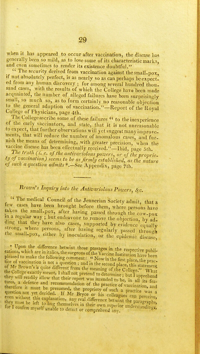 when it has appeared to occur after vaccination, the disease Jiaa generally been so mild, as to lose some of its characteristic marks, and even sometimes to render its existence doubtful.  The security derived from vaccination against thesraall-pox, if not absolutely perfect, is as nearly so as can perhaps be expect, ed from any human discovery ; for among several hundred thou- sand cases, with the results of which the College have been made acquainted, the number of alleged failures have been surprisingly small, so much so, as to form certainly no reasonable objection to the general adoption of vaccination.—Report of the lloval College of Physicians, page 4th. The College ascribe some of these failures « to the inexperience ot the early vaccinators, and state, that it is not unreasonable to expect, tiiat further observations w ill yet suggest many improve- ments, that will reduce the number of anomalous cases, and fur- nish the means of determining, with greater precision, when the vaccine disease has been eflectually received.—Ibid, page 5th. The truth (L e. of the antivariolous pozcers, or of the proprie- ti) of vaccination) seems to he as fir ml ij established, as the nature of such a question admits *.—Sec Appendix, pao-c 7th Brozon's Inquiry into the Antivariolous Pozaers, S^x.  The medical Council of the Jennerian Society admit, that a few cases have been brought before them, where persons have taken the small-pox, after having passed through the cow-pox m a regular way ; but endeavour to remove the objection, by ad dmg that they have also cases, supported by evideucc cmiallv strong, where persons, after having regularly passed through the sraall.pox, either by inoculation, or the epidemic diseare, • Upon the difference betwixt those passages in the resnectlv^ cations, which are in italics, the surgeons of the Vaccine Instim fon 1^? pleased to make the following cJment: « NowTn tL SX thl^i-a? tice of vaccination is not a quest on : and in the sprnnH t,i1!. ^'f':^'^'^^ P'^-' of Mr Brown's is quite diffe'rent from the mirg^offe  the College exactly meant, I shall not pretend to determine hit f .'n. i ^ they i„ dily allow that their report was intense ™o U, S a r^^'fe' tures, a defence and recommendation of the practice of vmrin.V ^ therefore it must be presumed, the proprietyTsuch /nr^^^^^^^^^^^