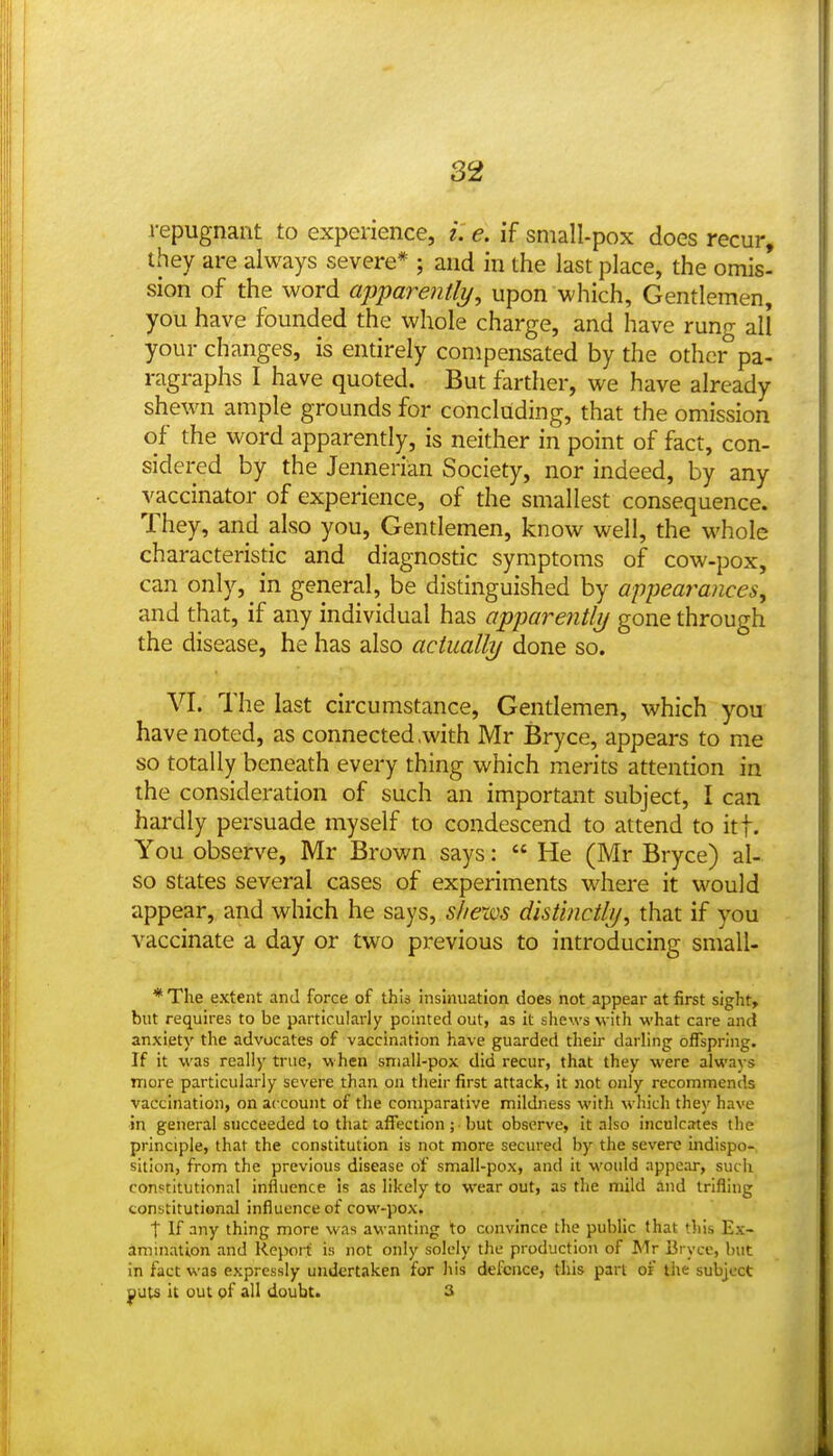 i-epugnant to experience, i. e. if sniall-pox does recur, they are always severe* ; and in the last place, the omis- sion of the word appare?itli/, upon which. Gentlemen, you have founded the whole charge, and have rung all your changes, is entirely compensated by the other pa- ragraphs I have quoted. But farther, we have already shewn ample grounds for concluding, that the omission of the word apparently, is neither in point of fact, con- sidered by the Jennerian Society, nor indeed, by any vaccinator of experience, of the smallest consequence. They, and also you. Gentlemen, know well, the whole characteristic and diagnostic symptoms of cow-pox, can only, in general, be distinguished by appearances, and that, if any individual has apparentlij gone through the disease, he has also actually done so. VI. The last circumstance. Gentlemen, which you have noted, as connected .with Mr Bryce, appears to me so totally beneath every thing which merits attention in the consideration of such an important subject, I can hardly persuade myself to condescend to attend to it|. You observe, Mr Brown says:  He (Mr Bryce) al- so states several cases of experiments where it would appear, and which he says, shews distinctly^ that if you vaccinate a day or two previous to introducing small- * The extent and force of this insinuation does not appear at first sight, but requires to be particularly pointed out, as it shews with what care and anxiety the advocates of vaccination have guarded their darling offspring. If it was really true, when sniall-pox did recur, that they were always more particularly severe than on their first attack, it not only recommends vaccination, on account of the comparative mildness with which they have ■in general succeeded to that affection ; ■ but observe, it also inculcates the principle, that the constitution is not more secured by the severe indispo- sition, from the previous disease of small-pox, and it would appear, sucii constitutional influence is as likely to wear out, as the mild and trifling constitutional influence of cow-pox. . , t If any thing more was awanting to convince the public that this Ex- amination and Report is not only solely the production of Mr Bryce, but in fact was expressly undertaken for his defence, this pari of the subject ^uts it out of all doubt. 3