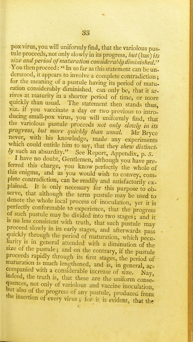 pox virus, you will uniformly find, that the variolous pus- tule proceeds, not only slowly in its progress, but (has) its size and period of maturation considerably diminished.'' -You then proceed:  In so far as this statement can be un- derstood, it appears to involve a complete contradiction; for the meaning of a pustule having its period of matu- ration considerably diminished, can only be, that it ar- rives at maturity in a shorter period of time, or more quickly than usual. The statement then stands thus, viz.^ if you vaccinate a day or two previous to intro- ducmg small-pox virus, you will uniformly find, that the variolous pustule proceeds not only sloxdv in its progress, but more quickly than usual Mr Bryce never, with his knowledge, made any experiments which could entitle him to say, that they shew distinct- ly such an absurdity. See Report, Appendix, p. 5. ■ I have no doubt, Gentlemen, although you have pre- ferred this charge, you know perfectly the whole of this enigma, and as you would wish to convey, com- p ete contradiction, can be readily and satisfactorily ex- plained. It is only necessary for this purpose to ob- serve, that although the term pustule may be used to denote the whole local process of inoculation, yet it is perfectly conformable to experience, that the progress of such pustule may be divided into two stages; and it is no less consistent with truth, that such pustule may proceed slowly in its eariy stages, and afterwards pass qmckly through the period of maturation, which pecu- harity IS m general attended with a diminution of the size of the pustule; and on the contrary, if the pustule proceeds rapidly through its first stages, the period of maturation is much lengthened, and is, in general, ac- compamed with a considerable increase of size. Nav mdeed, the truth is, that these are the uniform conse-' quences, not only of variolous and vaccine inoculation, out also of the progress of any pustule, produced from the insertion of every virus ; for^ it is ^^ent, that the