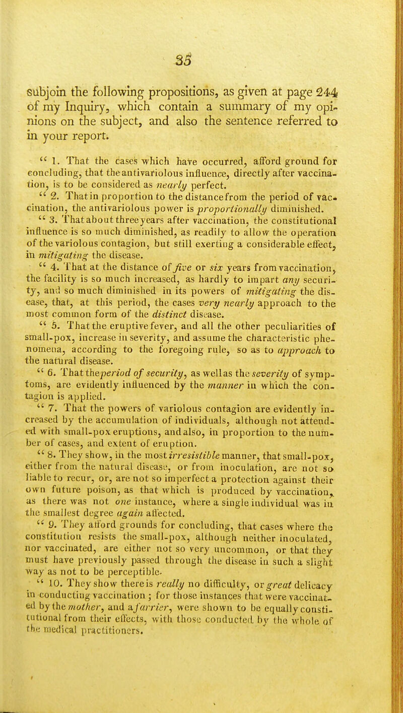 3^ subjoin the following propositions, as given at page 244 of my Inquiry, which contain a summary of my opi- nions on the subject, and also the sentence referred to in your report.  1. That the caseis which hate occurred, afford ground for concluding, that theantivariolous influence, directly after vaccina- tion, is to be considered as nearly perfect.  2. That in proportion to the distancefrom the period of vac- cination, the antivariolous power is proporiionallj/ diminished.  3. That about threeyears after vaccination, the constitutional influence is so much diminished, as readily to allow the operation of the variolous contagion, but still exerting a considerable effect, in mitigating the disease.  4. That at the distance of Jive or six years from vaccination, the facility is so much increased, as hardly to impart ani/ securi- ty, and so much diminished in its powers of mitigating the dis- ease, that, at this period, the cases very nearly approach to the most common form of the distinct disease.  5. That the eruptive fever, and all the other peculiarities of small-pox, increase in severity, and assume the characteristic phe- nomena, according to the foregoing rule, so as to approach to the natural disease.  6. That thepenorf of security^ as wellas the severity of symp- toms, are evidently influenced by the manner in which the con- tagion is applied.  7. That the powers of variolous contagion are evidently in- creased by the accumulation of individuals, although not atteud- «l with small-pox eruptions, and also, in proportion to the num- ber of cases, and extent of eruption.  8. They show, iii the mostirresisliblevaaxymTy that small-pox, either from the natural discasL^, or from inoculation, arc not so liable to recur, or, are not so imperfecta protection against their own future poison, as that which is produced by vaccination^ as there was not one iustatice, where a single individual was in the smallest degree again aftected.  9. They afford grounds for concluding, that cases where the constitution resists the small-pox, although neither inoculated, nor vaccinated, are either not so very uncommon, or that they must have previously passed through the disease in such a slight way as not to be perceptible.  10. They show thereis really no difficulty, or ^rea? delicacy in conducting vaccination ; for those instances that were vaccinat- ed hy ihcmolher, and ufarrier., were shown to be equally consti- tutional from their effects, with those conducted by the whole of the medical practitioners.