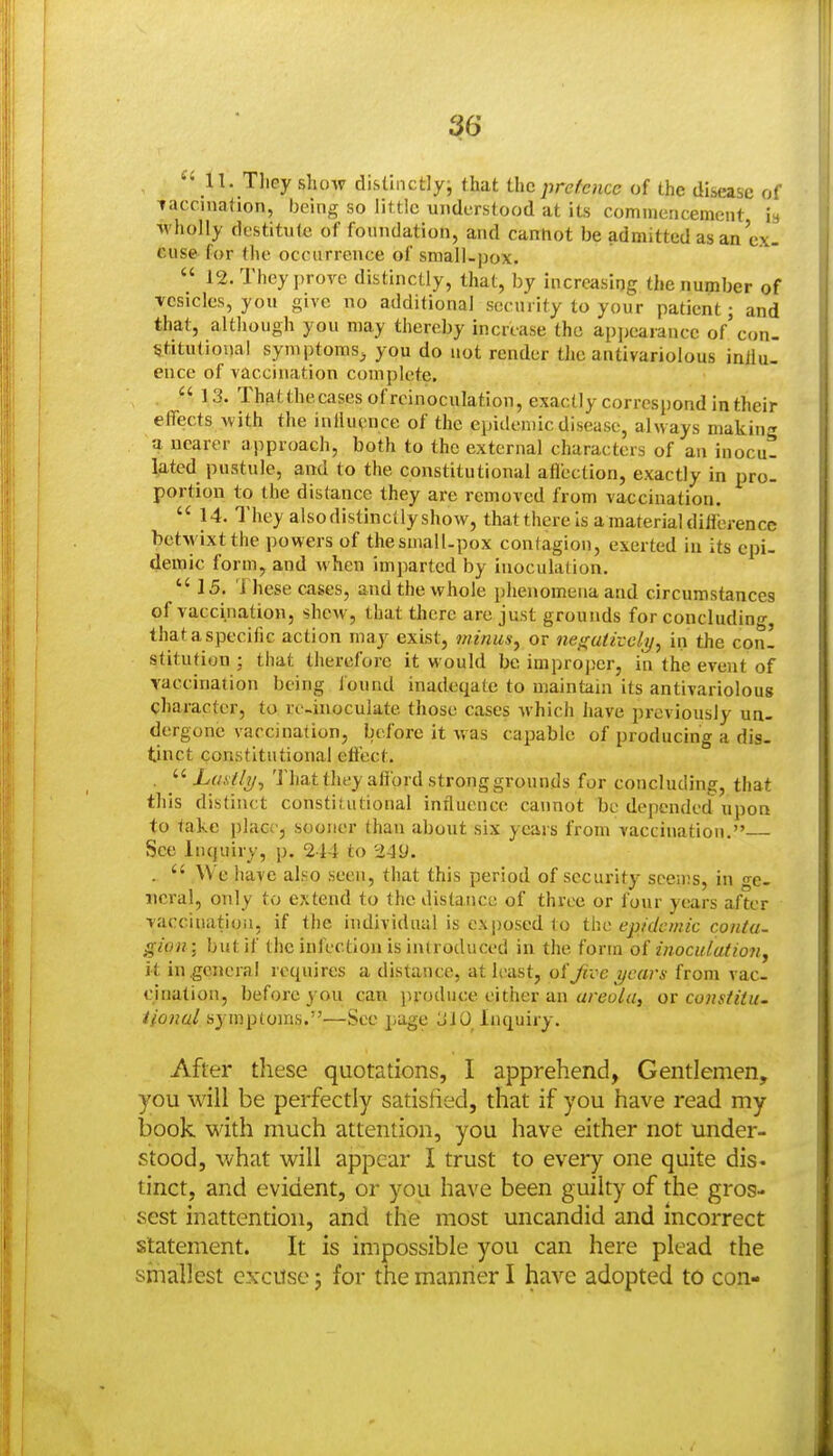 3t6 '•11. T]iey show distinctlyj that the pretence of the disease of vaccination, being so little understood at its commencement i» wholly destitute of foundation, and cannot be admitted as an ex. cuse for the occurrence of small-pox.  12. They prove distinctly, that, by increasing the number of vesicles, you give no additional secui ity to your patient; and that, although you may thereby increase the apjjearancc of'con. Stitutional symptoms^ you do not render tlie antivariolous inllu- ence of vaccination complete.  13. Thatthecasesofreinoculation, exactly correspond in their effects with the inllucnce of the epidemic disease, always makin-r a nearer approach, both to the external characters of an inocu- lated pustule, and to the constitutional aflection, exactly in pro- portion to the distance they are removed from vaccination.  14. They alsodistinctlyshow, that there is a material dilierence betwixt the powers of the small-pox contagion, exerted in its epi- demic form, and when imparted by inoculation.  15. i hese cases, and the whole phenomena and circumstances of vaccination, shew, that there are just grounds for concluding, that a specific action may exist, minus, or nef(uiivclij, in the con! stitution ; that therefore it would be improper, in the event of vaccination being iound inadeqate to maintain its antivariolous character, to re-inoculate those cases which have previously un- dergone vaccination, before it w as capable of producing a dis- tinct constitutional effect. . That they afford strong grounds for concluding, that this distinct constitutional influence cannot be depended upon to take place, sooner than about six years from vaccination. See Inquiry, p. 244 to .  We have also seen, that this period of security seen;s, in ^e- iicral, only to extend to the distance of three or four years after vaccitmtioii, if the individual is exposed to the epidemic conta- gion-j but if the infection is introduced in the form o( inoculatioji, it in general requires a distance, at least, oifive years from vac- cination, before you can jiroduce either an «/-eo//i, ov constitu- Honul sj-mptoms.—See page LiiO Inquiry. After these quotations, I apprehend, Gentlemen, you will be perfectly satisfied, that if you have read my book with much attention, you have either not under- stood, what will appear I trust to every one quite dis- tinct, and evident, or you have been guilty of the gros- sest inattention, and the most uncandid and incorrect statement. It is impossible you can here plead the smallest excuse; for the manner I have adopted to con-