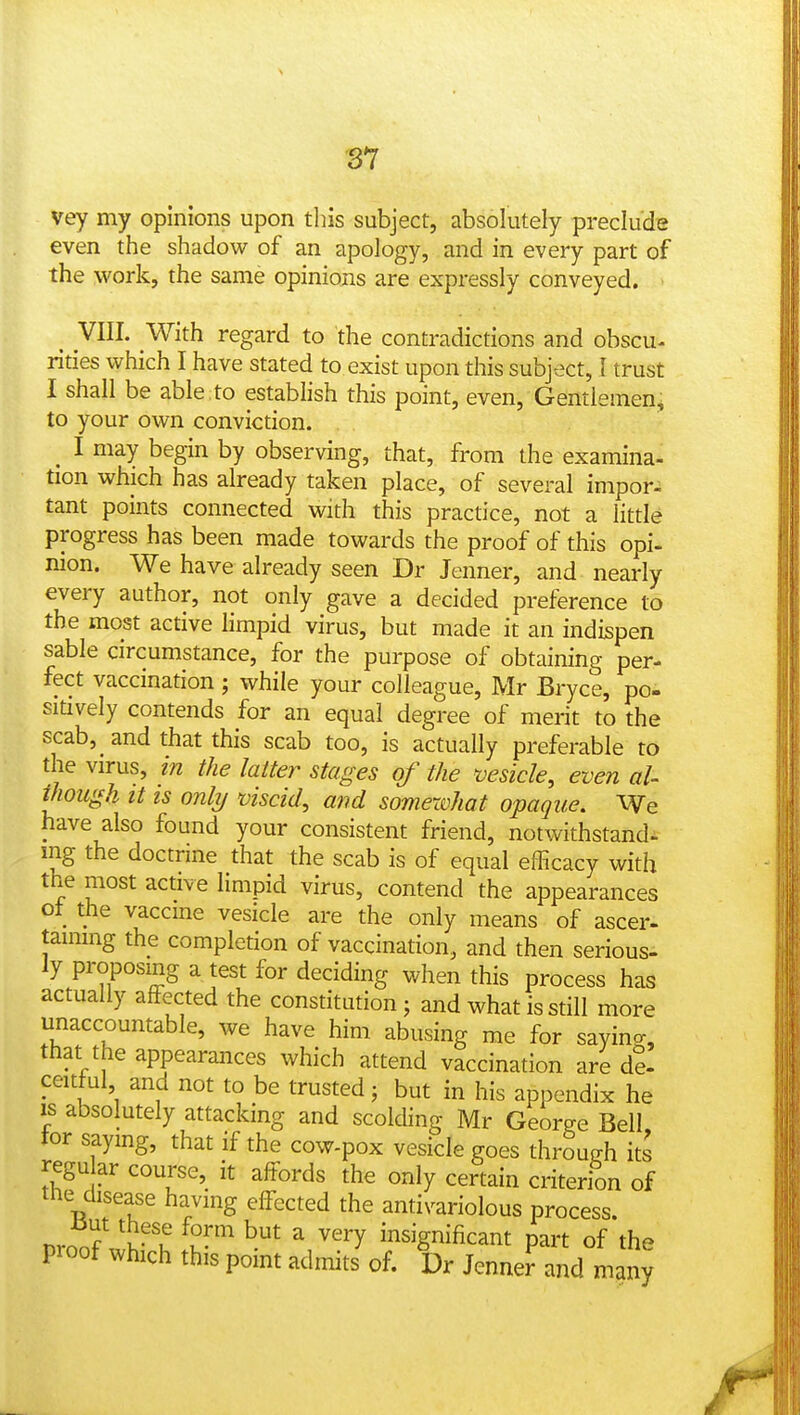 vey my opinions upon tliis subject, absolutely preclude even the shadow of an apology, and in every part of the work, the same opinions are expressly conveyed. . y^^^' y^^^^ regard to the contradictions and obscu- rities which I have stated to exist upon this subject, I trust I shall be able to establish this point, even. Gentlemen^ to your own conviction. ^ I may begin by observing, that, from the examina- tion which has already taken place, of several impor- tant points connected with this practice, not a little progress has been made towards the proof of this opi- nion. We have already seen Dr Jenner, and nearly every author, not only gave a decided preference to the most active limpid virus, but made it an indispen sable circumstance, for the purpose of obtaining per- fect vaccination; while your colleague, Mr Bryce, po- sitively contends for an equal degree of merit to the scab, and that this scab too, is actually preferable to the virus, in the latter stages of the ^vesicle, even al- though It is only viscid, and somewhat opaque. We have also found your consistent friend, notwithstand- ing the doctrine that the scab is of equal efficacy with the most active limpid virus, contend the appearances ot the vaccme vesicle are the only means of ascer- tammg the completion of vaccination, and then serious- ly proposing a test for deciding when this process has actually affected the constitution; and what is still more unaccountable, we have him abusing me for sayino-, that the appearances which attend vaccination are de- ceitful and not to be trusted; but in his appendix he IS absolutely attacking and scolding Mr George Bell tor saymg, that if the cow-pox vesicle goes through its regu ar course, it affords the only certain criterion of the disease having effected the antivariolous process. nroof wh-l Iw^ insignificant part of the proof which this pomt admits of. Dr Jenner and many