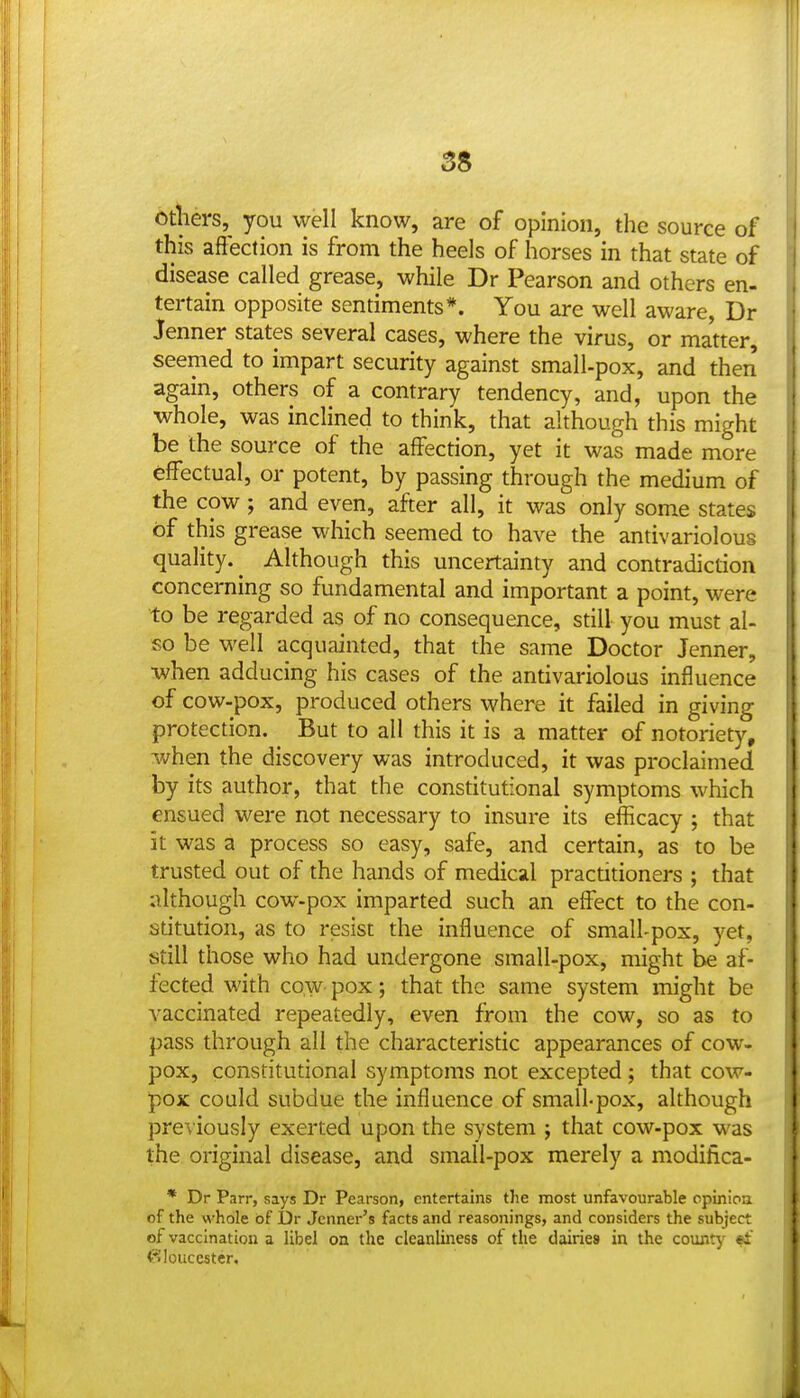 S8 otliers, you well know, are of opinion, the source of this affection is from the heels of horses in that state of disease called grease, while Dr Pearson and others en- tertain opposite sentiments*. You are well aware, Dr Jenner states several cases, where the virus, or matter, seemed to impart security against small-pox, and then again, others of a contrary tendency, and, upon the whole, was inclined to think, that although this might be the source of the affection, yet it was made more effectual, or potent, by passing through the medium of the cow ; and even, after all, it was only some states of this grease which seemed to have the antivariolous quality. ^ Although this uncertainty and contradiction concerning so fundamental and important a point, were to be regarded as of no consequence, still you must al- so be well acquainted, that the same Doctor Jenner, •when adducing his cases of the antivariolous influence of cow-pox, produced others where it failed in giving protection. But to all this it is a matter of notoriety, when the discovery was introduced, it was proclaimed by its author, that the constitutional symptoms which ensued were not necessary to insure its efficacy ; that it was a process so easy, safe, and certain, as to be trusted out of the hands of medical practitioners ; that although cow-pox imparted such an effect to the con- stitution, as to resist the influence of small-pox, yet, still those who had undergone small-pox, might be af- fected with cow pox; that the same system might be vaccinated repeatedly, even from the cow, so as to pass through all the characterisdc appearances of cow- pox, constitudonal symptoms not excepted; that cow- pox could subdue the influence of small-pox, although previously exerted upon the system ; that cow-pox was the original disease, and small-pox merely a modifica- * Dr Parr, says Dr Pearson, entertains the most unfavourable opinioa of the whole of Dr Jenner's facts and reasonings, and considers the subject of vaccination a libel on the cleanliness of the dairies in the county «i' (Gloucester,