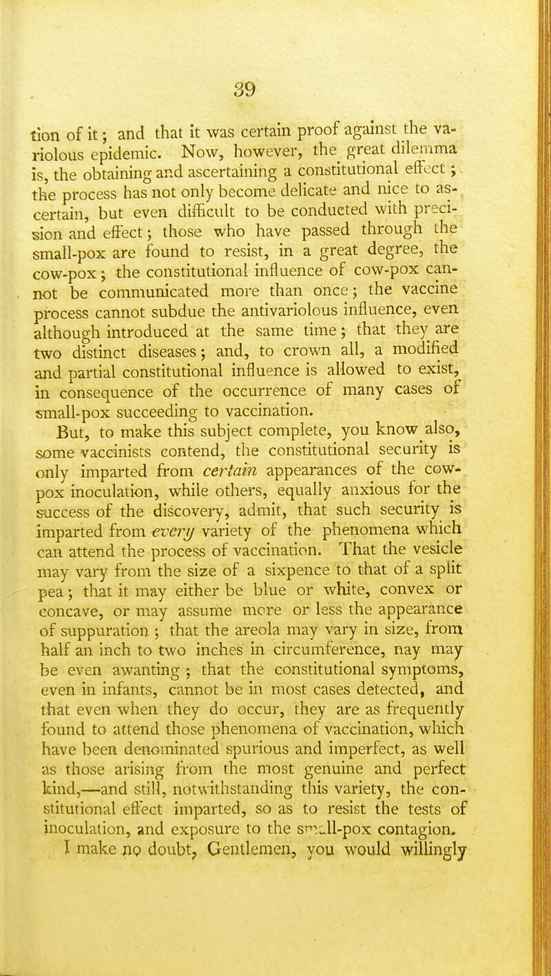 tlon of it; and that it was certain proof against the va- riolous epidemic. Now, however, the^ great dilemma is, the obtaining and ascertaining a constitutional effect; the process has not only become delicate and nice to as- certain, but even difficult to be conducted with preci- sion and effect; those who have passed through the small-pox are found to resist, in a great degree, the cow-pox; the constitutional influence of cow-pox can- not be communicated more than once; the vaccine process cannot subdue the antivariolous influence, even although introduced at the same time; that they are two distinct diseases; and, to crown all, a modified and partial constitutional influence is allowed to exist, in consequence of the occurrence of many cases of small-pox succeeding to vaccination. But, to make this subject complete, you know also, some vaccinists contend, the constitutional security is only imparted from certain appearances of the cow- pox inoculation, while others, equally anxious for the success of the discovery, admit, that such security is imparted from everij variety of the phenomena which can attend the process of vaccination. That the vesicle may vary from the size of a sixpence to that of a split pea; that it may either be blue or white, convex or concave, or may assume more or less the appearance of suppuration ; that the areola may vary in size, from half an inch to two inches in circumference, nay may be even awanting ; that the constitutional symptoms, even in infants, cannot be in most cases detected, and that even when they do occur, they are as fi-equently found to attend those phenomena of vaccination, which have been denominated spurious and imperfect, as well as those arising from the most genuine and perfect kind,—and still, notwithstanding this variety, the con- stitutional eftect imparted, so as to resist the tests of inoculation, and exposure to the s^idl-pox contagion. I make np doubt, Gentlemen, you would willingly