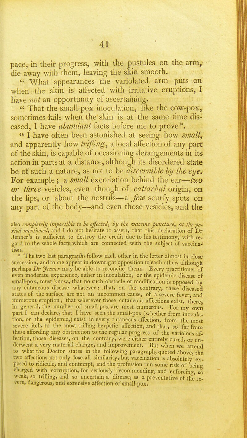 pace, in their progress, with the pustules on the arm, die away with them, leaving the skin smooth.  What appearances the variolated arm puts on when the skin is aftected with irritative eruptions, I have not an opportunity of ascertaining.  That the small-pox inoculation, like the cow-pox, sometimes fails when the skin is at the same time dis- eased, I have abundant facts before me to prove*.  I have often been astonished at seeing how smally and apparently how trifling, a local affection of any part of the skin, is capable of occasioning derangements in its action in parts at a distance, although its disordered state be of such a nature, as not to be disceiiiible hy the eye. For example ; a small excoriation behind the ear—fwo or three vesicles, even though of cattarhal origin, on the lips, or about the nostrils—a few scurfy spots on any part of the body—and even those vesicles, and the also completely impossible to be effected^ by the vaccine puncture, at the pe- riod jnentioned, and I do not hesitate to assert, that this declaration of Dr Jeiiner's is sufficient to destroy the credit due to his testimony, with re- gard to the whole facts which are connected with the subject of vaccina-' tion. * The two last paragraphs follow each other in the letter almost in close succession, and to me appear in downright opposition to each other, although perhaps Dr Jenner may be able to reconcile them. Every practitioner of even moderate experience, either in inoculation, or the epidemic disease of small-pox, must know, that no such obstacle or modification is opposed by any cutaneous disease whatever; that, on the contrary, these diseased states of the surface are not an uncommon cause, of a severe fever, and numerous eruption ; that wherever those cutaneous affections exist, there, in general, the number of small-pox are most numerous. For my ovm. part I can declare, that I have seen the small-pox (whether from inocula- tion, or the epidemic,) exist in every cutaneous affection, from the most severe itch, to the most trifling herpetic affection, and tliat, so far fi-om these affording any obstruction to the regular progress of the variolous af- fection, those diseases, on the contrary, were either entirely cured, or un- derwent a very material change, and improvement. But when we attend to what the Doctor states in the following paragraph, quoted above, the two affections not only lose all similarity, but vaccination is absolutely ex- posed to ridicule, and contempt, and the profession run some risk of being charged with corruption, for seriously recommending, and enforcing, so weak, so trifling, and so uncertain a disease, as a preventative of the se- vere, dangerous, and extensive affection of small-pox.
