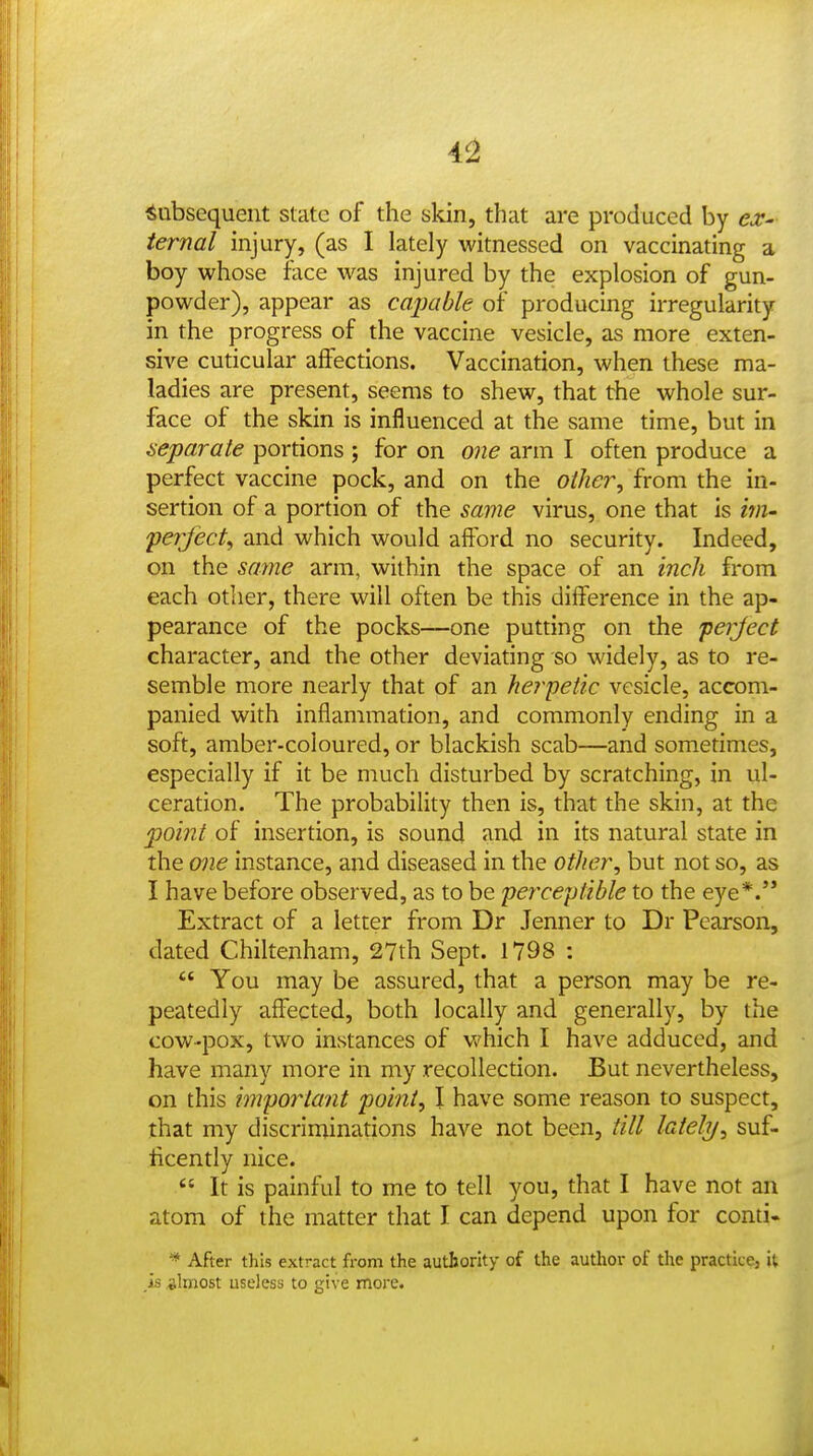 4^ Subsequent state of the skin, that are produced by ex- ternal injury, (as I lately witnessed on vaccinating a boy whose face was injured by the explosion of gun- powder), appear as caimble of producing irregularity in the progress of the vaccine vesicle, as more exten- sive cuticular affections. Vaccination, when these ma- ladies are present, seems to shew, that the whole sur- face of the skin is influenced at the same time, but in se'parale portions ; for on one arm I often produce a perfect vaccine pock, and on the oilier^ from the in- sertion of a portion of the same virus, one that is inn- ferfect^ and which would afford no security. Indeed, on the same arm, within the space of an inch from each other, there will often be this difference in the ap- pearance of the pocks—one putting on the 'perject character, and the other deviating so widely, as to re- semble more nearly that of an herpetic vesicle, accom- panied with inflammation, and commonly ending in a soft, amber-coloured, or blackish scab—and sometimes, especially if it be much disturbed by scratching, in ul- ceration. The probability then is, that the skin, at the point of insertion, is sound and in its natural state in the one instance, and diseased in the other, but not so, as I have before observed, as to be perceptible to the eye*. Extract of a letter from Dr Jenner to Dr Pearson, dated Chiltenham, 27th Sept. 1798 :  You may be assured, that a person may be re- peatedly affected, both locally and generally, by the cow-pox, two instances of which I have adduced, and have many more in my recollection. But nevertheless, on this important point, I have some reason to suspect, that my discriminations have not been, till lately, suf- ticently nice.  It is painful to me to tell you, that I have not an atom of the matter that I can depend upon for conti- * After this extract from the authority of the author of the practice, it .is almost useless to give more.
