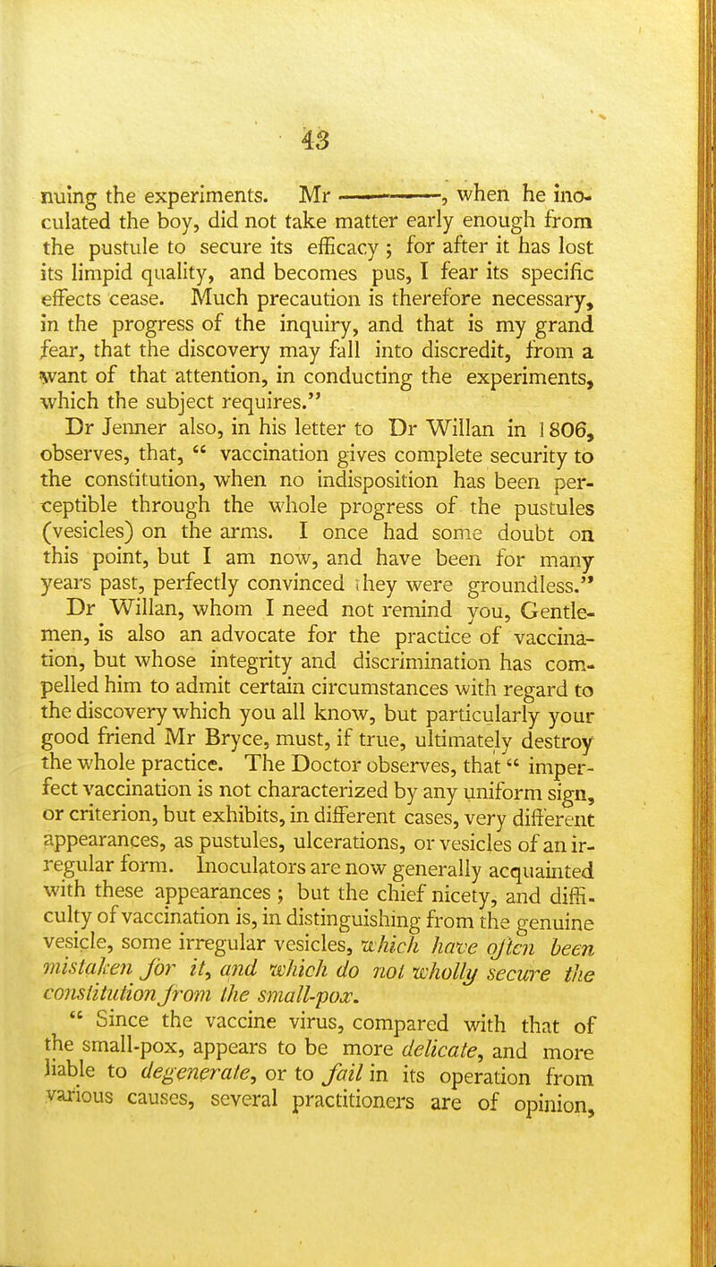 4s nuing the experiments. Mr ■ ' , when he ino- culated the boy, did not take matter early enough from the pustule to secure its efficacy ; for after it has lost its limpid quality, and becomes pus, I fear its specific effects cease. Much precaution is therefore necessary, in the progress of the inquiry, and that is my grand fear, that the discovery may fall into discredit, from a 'want of that attention, in conducting the experiments, which the subject requires. Dr Jemier also, in his letter to Dr Willan in 1806, observes, that,  vaccination gives complete security to the constitution, when no indisposition has been per- ceptible through the whole progress of the pustules (vesicles) on the arms. I once had some doubt on this point, but I am now, and have been for many years past, perfectly convinced ihey were groundless. Dr Willan, whom I need not remind you. Gentle- men, is also an advocate for the practice of vaccina- tion, but whose integrity and discrimination has com- pelled him to admit certain circumstances with regard to the discovery which you all know, but particularly your good friend Mr Bryce, must, if true, ultimately destroy the whole practice. The Doctor observes, that imper- fect vaccination is not characterized by any uniform sign, or criterion, but exhibits, in different cases, very different appearances, as pustules, ulcerations, or vesicles of an ir- regular form. Inoculators are now generally acquainted with these appearances ; but the chief nicety, and difii. culty of vaccination is, in distinguishing from the genuine vesicle, some irregular vesicles, uchich have often been mistaken for it, and which do not nsoholly secwe the constitution f-om the small-pox.  Since the vaccine virus, compared with that of the small-pox, appears to be more delicate, and more liable to degenerate, or to fail in its operation from various causes, several practitioners are of opinion.