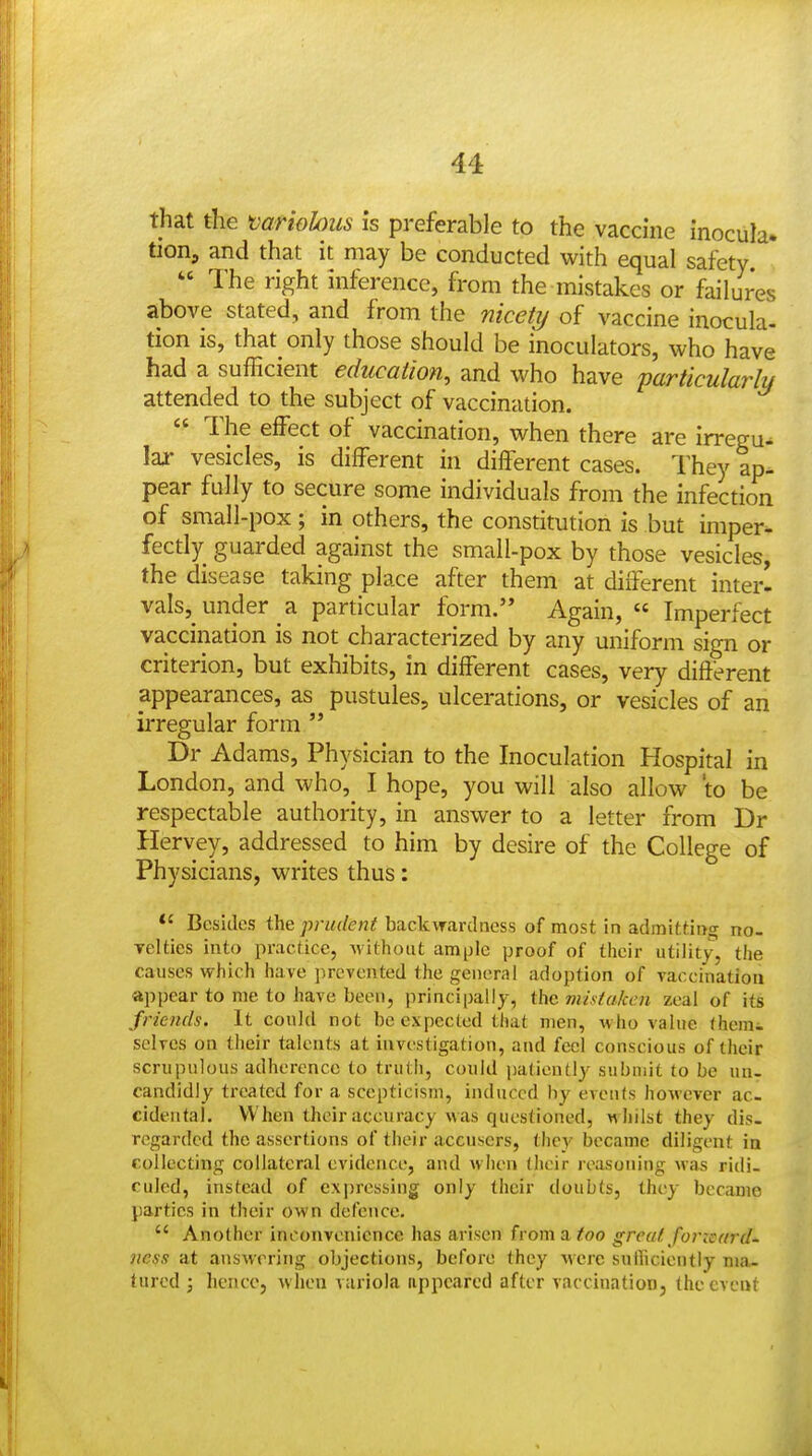 that the variobus is preferable to the vaccine Inocula. tion, and that it may be conducted with equal safety  The right inference, from the mistakes or failures above stated, and from the niceti/ of vaccine inocula- tion is, that only those should be inoculators, who have had a sufficient education, and who have particularly attended to the subject of vaccination.  The effect of vaccination, when there are irregu^ laj vesicles, is different in different cases. They ap- pear fully to secure some individuals from the infection of sraall-pox; in others, the constitution is but imper^ fectly guarded against the small-pox by those vesicles, the disease taking place after them at different interl vals, under a particular form. Again,  Imperfect vaccination is not characterized by any uniform sign or criterion, but exhibits, in different cases, very difierent appearances, as pustules, ulcerations, or vesicles of an iiTegular form '* Dr Adams, Physician to the Inoculation Hospital in London, and who, I hope, you will also allow to be respectable authority, in answer to a letter from Dr Hervey, addressed to him by desire of the College of Physicians, writes thus: Besides the prudent backwardness of most in admitting no- velties into practice, without ample proof of their utility, the causes which have prevented the general adoption of vaccination appear to me to have been, principally, the viistaken zeal of its friends. It could not be expected that men, w ho value thcm^ selves on their talents at investigation, and feel conscious of their scrupulous adherence to truth, could patiently submit to be un- candidly treated for a scepticism, induced by events however ac. cidenfal. When their accuracy was questioned, whilst they dis- regarded the assertions of their accusers, they became diligent in collecting collateral evidence, and Avhen (heir reasoning WcTs ridi- culed, instead of expressing only their doubts, they became jiartics in their own defence.  Another inconvenience has arisen from a too great foricard- ness at answering objections, before Ihey were suiliciently ma- tured J hence, when variola appeared after vaccination, (he event
