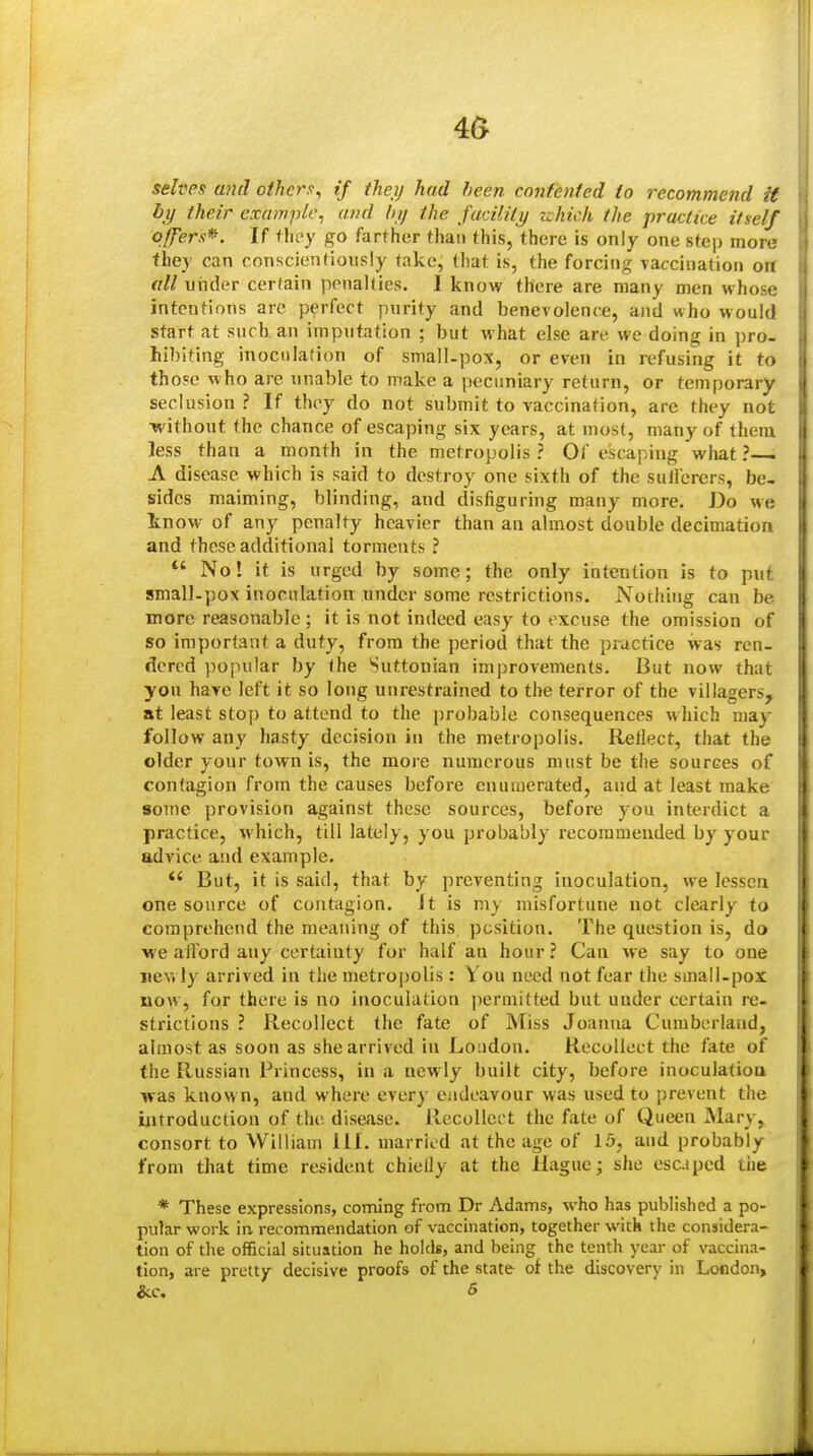 4& selves mid others^ if theij had been contented to recommend U by their example, and hij the facility zchich the practice itself offers*. If tlify go farther than this, there is only one stej) more they can conscientiously take, that is, the forcing vaccination on all viiider cer(ain penaUies. I know there are many men whose intentions are perfect purity and benevolence, and who would start at such an imputation ; but what else are we doing in pro- hibiting inoculation of small-pox, or even in refusing it to those who are unable to make a pecuniary return, or temporary seclusion ? If they do not submit to vaccination, are they not without the chance of escaping six years, at most, many of them less than a month in the metropolis ? Of escaping what ?— A disease which is said to destroy one sixth of the sullcrcrs, be- sides maiming, blinding, and disfiguring many more. Do we tnow of any penalty heavier than an almost double decimation and these additional torments ? *' No! it is urged by some; the only intention is to put small-pox inoculation under some restrictions. Nothing can be more reasonable ; it is not indeed easy to excuse the omission of so important a duty, from the period that the practice was ren- dered popular by the Suttonian improvements. But now that you have left it so long unrestrained to the terror of the villagers, at least stop to attend to the probable consequences which may follow any hasty decision in the metropolis. Reflect, that the older your town is, the more numerous must be the sources of contagion from the causes before enumerated, and at least make some provision against these sources, before you interdict a practice, which, till lately, you probably recommended by your advice and example.  But, it is said, that by preventing inoculation, Are lessen one source of contagion. It is my misfortune not clearly to comprehend the meaning of this position. The question is, do we afford any certainty for half an hour ? Can we say to one i»ev» ly arrived in the metrojjolis: You need not fear the small-pos now, for there is no inoculation permitted but under certain re- strictions ? Recollect the fate of Miss Joantia Cumberland, almost as soon as she arrived in Loi)dou. Recollect the fate of the Russian Princess, in a newly built city, before inoculation was know n, and where every endeavour was used to prevent the introduction of the disease. Recollect the fate of Queen Mary, consort to William lil. married at the age of 15, and probably from that time resident chiefly at the Hague; she escaped tiie * These expressions, coming from Dr Adams, who has published a po- pular work in recommendation of vaccination, together with the considera- tion of the of&clal situation he holds, and being the tenth year of vaccina- tion, are pretty decisive proofs of the state of the discovery in London,