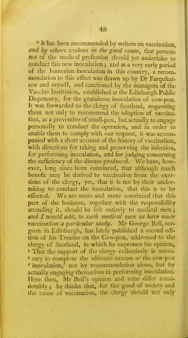  It has been recommended by writers on vaccination, and by others zealous in tht good cause, that persons not of the medical profession should yet undertake to conduct this new inoculation; and at a very early period of the Jennerian inoculation in this country, a recom- mendation to this effect was drawn up by Dr Farquhar- son and myself, and sanctioned by the managers of the Vaccine Institution, established at the Edinburgh Public Dispensary, for the gratuitous inoculation of cow-pox. It was forwarded to the clergy of Scotland, requesting them not only to recommend the adoption of vaccina- tion, as a preventive of smalUpox, but actually to engage personally to conduct the operation, and in order to enable them to comply with our request, it was accom- panied with a short account of the history of vaccination, with directions for taking and preserving the infection, for performing inoculation, and for judging concerning the sufficiency of the disease produced. We have, how- ever, iong since been convinced, that although much benefit may be derived to vaccination from the exer- tions of the clergy, yer, that it is not by their under- taking to conduct the inoculation, that this is to be effected. We are more and more convinced that this part of the business, together with the responsibility attending it, should be left entirely to medical men; and I would add, io such medical men as have made •vaccination a particular study. Mr George Bell, sur- geon in Edinburgh, has lately published a second edi- tion of his Treatise on the Cow-pox, addressed to the clergy of Scotland, in which he expresses his opinion, ' That the support of the clergy collectively is neces- * sary to complete the ultimate success o! the cow-pox * inoculation,' not by recommendation alone, but by actually engaging themselves in performing inoculation. Here then, Mr Bell's opinion and mine differ consi- derably ; he thinks that, for the good of society and the cause of vaccination, the clergy should not only