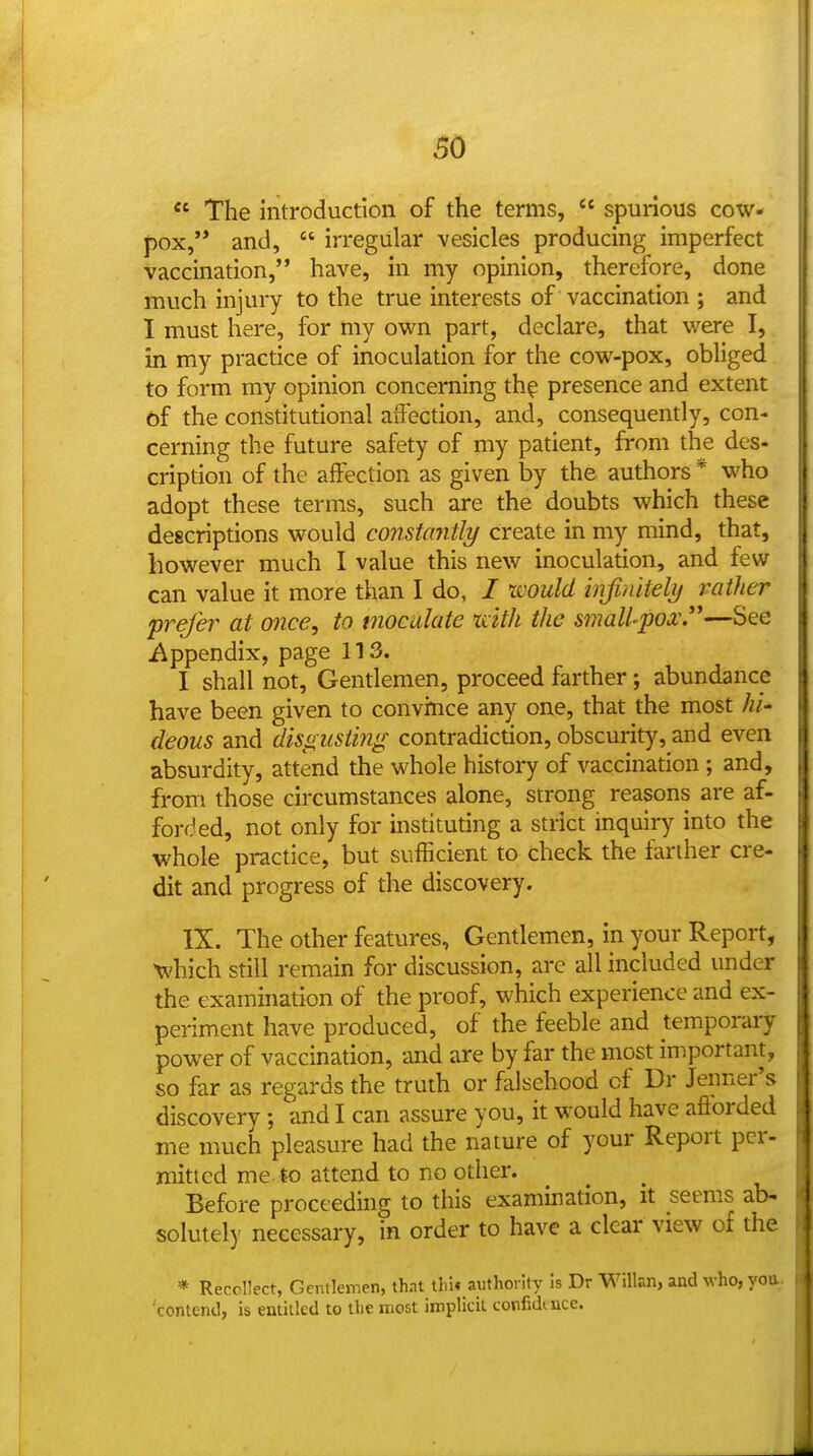  The introduction of the terms,  spurious cow- pox,'* and,  irregular vesicles producing imperfect vaccination, have, in my opinion, therefore, done much injury to the true interests of vaccination ; and I must here, for my own part, declare, that vi^ere I, in my practice of inoculation for the cow-pox^ obliged to form my opinion concerning th^ presence and extent of the constitutional affection, and, consequently, con- cerning the future safety of my patient, from the des- cription of the affection as given by the authors * who adopt these terms, such are the doubts which these descriptions would constantly create in my mind, that, however much I value this new inoculation, and few can value it more than I do, / tijould infinitely rather prefer at once, to moculate xdtli the small-pox.—See i^ppendix, page 113. I shall not, Gentlemen, proceed farther; abundance have been given to convince any one, that the most hi- deous and disgusting contradiction, obscurity, and even absurdity, attend the whole history of vaccination ; and, from those circumstances alone, strong reasons are af- forded, not only for instituting a strict inquiry into the whole practice, but sufficient to check the farther cre- dit and progress of the discovery. IX. The other features. Gentlemen, in your Report, •which still remain for discussion, arc all included under the examination of the proof, which experience and ex- periment have produced, of the feeble and temporary power of vaccination, and are by far the most important, so far as regards the truth or falsehood of Dr Jeiiner's discovery; and I can assure you, it would have aftorded me much pleasure had the nature of your Report per- mitted me. to attend to no other. Before proceeding to this examination, it seems ab- solutely necessary, in order to have a clear view of the * Recollect, Gentlemen, that tlii* authority is Dr Willan, and who, yea contend, is entitled to the most implicit corfidtnce.