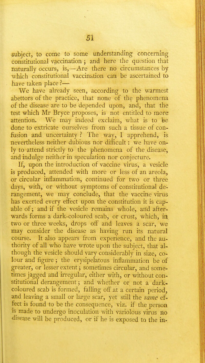 SI subject, to come to some understanding concerning constitutional vaccination ; and here the question that naturally occurs, is,—Are there no circumstances by which constitutional vaccination can be ascertained to have taken place ?— We have already seen, according to the warmest abettors of the practice, that none of the phenomena of the disease are to be depended upon, and, that the test which Mr Bryce proposes, is not entitled to more attention. We may indeed exclaim, what is to be done to extricate ourselves from such a tissue of con- fusion and uncertainty ? The way, I apprehend, is nevertheless neither dubious nor difficult: we have on- ly to attend strictly to the phenomena of the disease, and indulge neither in speculation nor conjecture. If, upon the introduction of vaccine virus, a vesicle is produced, attended with more or less of an areola, or circular inflammation, continued for two or three days, with, or vidthout symptoms of constitutional de- rangement, we may conclude, that the vaccine virus has exerted every effect upon the constitution it is cap- able of; and if the vesicle remains whole, arid after- wards forms a dark-coloured scab, or crust, which, in two or three weeks, drops off and leaves a scar, we may consider the disease as having run its natural course. It also appears from experience, and the au- thority of all who have wrote upon the subject, that al- though the vesicle should vary considerably in size, co- lour and figure ; the erysipelatous inflammation be of greater, or lesser extent; sometimes circular, and some- times jagged and irregular, either with, or without con- stitutional derangement; and whether or not a dark- coloured scab is formed, falling off .at a certain period, and leaving a small or large scar, yet still the same ef- fect is found to be the consequence, viz. if the person is made to undergo inoculation with variolous virus no <lisease will be produced, or if he is exposed to the in-