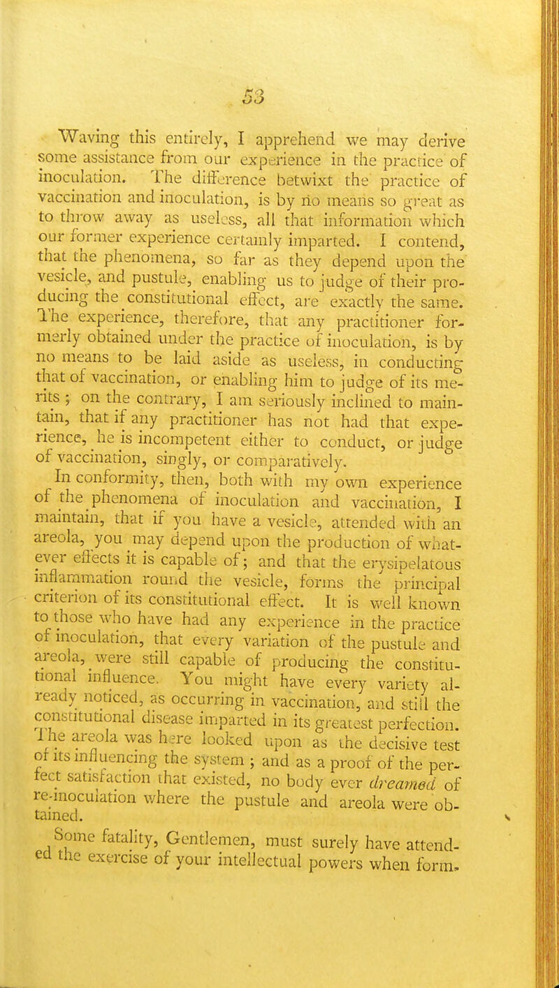Waving this entirely, I apprehend we may derive some assistance from our experience in the practice of inoculation. The difference betwixt the practice of vaccination and inoculation, is by ilo means so great as to throw away as useless, all that information which our former experience certamly imparted. I contend, that the phenomena, so far as they depend upon the vesicle, and pustule, enabling us to judge of their pro- ducmg the constitutional effect, are exactly the same. I'he experience, therefore, that any practitioner for- merly obtained under the practice of inoculation, is by no means to be laid aside as useless, in conducting that of vaccination, or enabling him to judge of its me- rits ; on the contrary, I am seriously inclined to main- tain, that if any practitioner has not had that expe- rience, he is incompetent either to conduct, or judge of vaccination, singly, or comparatively. In conformity, then, both with my own experience of the phenomena of inoculation and vaccination, I maintain, that if you have a vesicle, attended with an areola, you may depend upon the production of what- ever effects it is capable of; and that the erysipelatous inflammation round the vesicle, forms the principal criterion of its constitutional effect. It is well known to those who have had any experience in the practice of inoculation, that every variation of the pustule and areola, were still capable of producing the constitu- tional mfluence. You might have every variety al- ready noticed, as occurring in vaccination, and sdll the constitutional disease imparted in its greatest perfection. I he areola was hare looked upon as the decisive test ot Its influencing the system ; and as a proof of the per- tect satisfaction that existed, no body ever dreamed of re-mocuiation where the pustule and areola were ob- tained. Some fatality, Gentlemen, must surely have attend- ed the exercise of your intellectual powers when form.