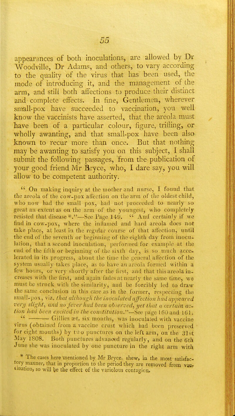 appearances of both inoculations, are allowed by Dr Woodville, Dr Adamf^, and others, to vary according to the quality of the virus that has been used, the mode of introducing it, and the management of the arm, and still both affections to produce their distinct and complete effects. In fine. Gentlemen, wherever small-pox have succeeded to vaccination, you well know the vaccinists have asserted, that the areola must have been of a particular colour, figure, trifling, or wholly awanting, and that small-pox have been also known to recur more than once. But that nothing may be awanting to satisfy you on this subject, I shall submit the following passages, from the publication of your good friend Mr Bryce, who, I dare say, you will allow to be competent authority.  On making inquiry at the mother and nurse, I found that the areola of the cow-pox alfection on the arm of the oldest child, who now had the small pox, had not proceeded to nearly so great an extent as on the arm of the youngest, who completely- resisted that disease*.—See Page 149.  And certainly if we find in cow-jiox, where the inliamed and hard areola does not take place, at least in the regirlar course of that atVection, until the end of the seventh or beginning of the eighth day from inocu- lation, that a second inoculation, performed for example at the end of the fifth or beginning of the sixth day, is so much acce- lerated in its progress, about the time (he general aflection of the system usually takes place, as to have an ar^'oia formed within a few hours, or very shortly after the first, and that this areola in- creases with the first, and again fades at nearly the same time, wo must be struck with the similarity, and be forcibly led to draw the same conclusion in this case as in the former, resj)ecting the small-pox, viz, that allhoiigh the iaocuUiled uffeclion Itml uppeured verjj slight, (aid no fever hud been observed, ijct that a certain ac- tion had been excited in the comtitntion.'''—'icii jiage 160 and 101. _  Gillies a;t, six months, was inoculated with vaccine virus (obtained from a vaccine crust which had been preserved for eight months) by t.vo punctures on the loft arm, on the 31st May 1808. Both punctures advanoed regularly, and on the 6th June she was inoculated by one puncture in the right arm with * The cases here ^mentioned by Mr Bryce, shew, in the most satisfac- tory manner, that in proportion to the period they are removed from vasr unation, so will be the effect of the variolous contagion.