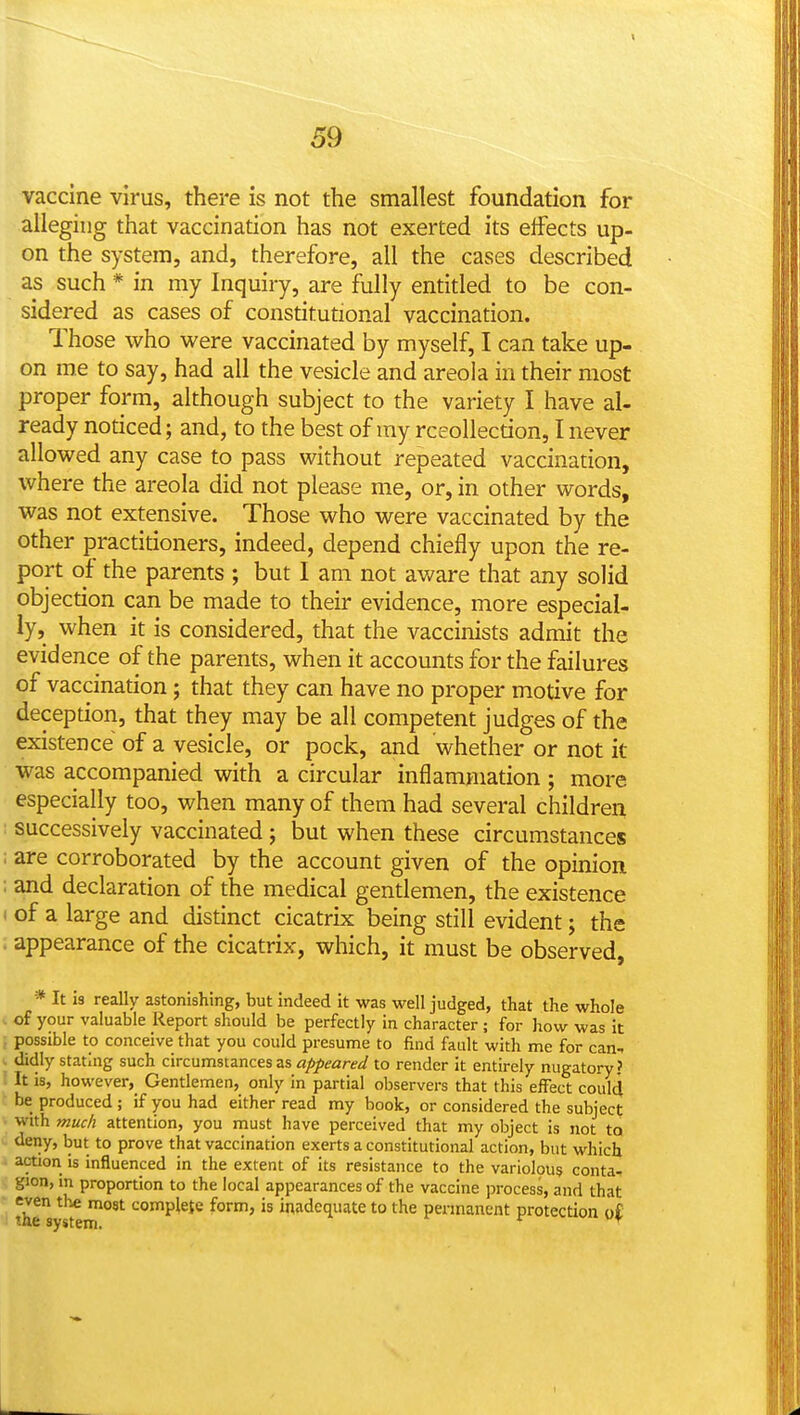 59 vaccine virus, there is not the smallest foundation for alleging that vaccination has not exerted its effects up- on the system, and, therefore, all the cases described as such * in my Inquiry, are fully entitled to be con- sidered as cases of constitutional vaccination. Those who were vaccinated by myself, I can take up- on me to say, had all the vesicle and areola in their most proper form, although subject to the variety I have al- ready noticed; and, to the best of ray rceoUection, I never allowed any case to pass without repeated vaccination, where the areola did not please me, or, in other words, was not extensive. Those who were vaccinated by the other practitioners, indeed, depend chiefly upon the re- port of the parents ; but I am not aware that any solid objection can be made to their evidence, more especial- ly, when it is considered, that the vaccinists admit the evidence of the parents, when it accounts for the failures of vaccination; that they can have no proper motive for deception, that they may be all competent judges of the existence of a vesicle, or pock, and whether or not it was accompanied with a circular inflammation ; more especially too, when many of them had several children successively vaccinated; but when these circumstances are corroborated by the account given of the opinion and declaration of the medical gentlemen, the existence of a large and distinct cicatrix being still evident; the appearance of the cicatrix, which, it must be observed. w * It is really astonishing, but indeed it was well judged, that the whole of your valuable Report should be perfectly in character; for how was it possible to conceive that you could presume to find fault with me for can^ didly stating such circumst2nces zs appeared to render it entirely nugatory? It is, however. Gentlemen, only in partial observers that this effect could be produced ; if you had either read my book, or considered the subject with muc/i attention, you must have perceived that my object is not ta deny, but to prove that vaccination exerts a constitutional action, but which action is influenced in the extent of its resistance to the variolpus conta- gion, in proportion to the local appearances of the vaccine process, and that even the most complete form, is inadequate to the permanent protection o{