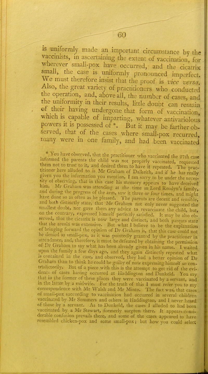 IS uniformly made an important circumstance by the vaccimsts, m ascertaining the extent of vaccination, for wherever small-pox have occurred, and the cicatrix small, the case is uniformly pronounced imperfect. We must therefore insist that the proof is vice versa. Also, the great variety of practitioners who conducted the operation, and, above all, the number of cases, and e doubt can remain of their having undergone that form of vaccination, which is capable of imparting, whatever antivariolous powers it is possessed of *. But it may be farther ob- served, that of the cases where small-pox recurred many were in one family, and had been vaccinated • *i You have observed, that the practitioner who vaccinated the 27th case informed the parents tne child was not properly vaccinated, requested them not to trust to it, and desired them to have it reneated. The prac- titioner here alluded to is Mr Graham of Dalkeith, and if he has really given you the information you mention, I am sorry to be under the n-es- sity ot observing, that in this case his memory appears to have deceived him. Mr Graham was attending at the time m Lord Rosslyn's familv, and during the progress of the arm, saw it three or four times, and might have done so as often as he pleased. The parents are decent and sensible, and both distinctly state, that Mr Graham not onlv never suggested the smallest doubt, nor gave them any advice to revaccinate the child, but, on the contrary, expressed himself perfectly satisfied. It mav he also ob- served, that the cicatrix is now large and distinct, and both parents state that the areola was extensive. But what I believe to be the explanation of bringing forward the opinion of Dr Graham is, that this case could not be aenied a? small-pox, as it was pointedly granti-d by the practitioner in attc^idance, and, therefore, it must be defeated by obtaining the permission oi- Dr Graham to say what has been already given in liis name. I waited upon the family a few days ago, and they again distinctly repeated what is contained la the case, and observed, they had a better opinion of Dr Graham than to think he could be guilty of now expressing himself so con- tradictorily. But of a piece with this is the attempt to get rid of the evi- dence of cases having occurred at Haddington and Dunkeld. You say that in the former of these places they were vaccinated by a servant, and in the iatter by a midwife. For the truth of this I must refer you to my correspondence with Mr Walsh and Mr Minto. The fact was, that cases of small-pox succeeding to vaccination liad occurred in several children vaccinated by Mr Sonimers and others in Haddington, and I never heard of those by a servant. As to Dunkeld, the cases I alluded to had been vaccinated by a Mr Stewart, formerly surgeon there. It appears consi- derable confusion prevails there, and some of the cases appeared to liave resembled chicken-pox and some small-pox; but how you could select