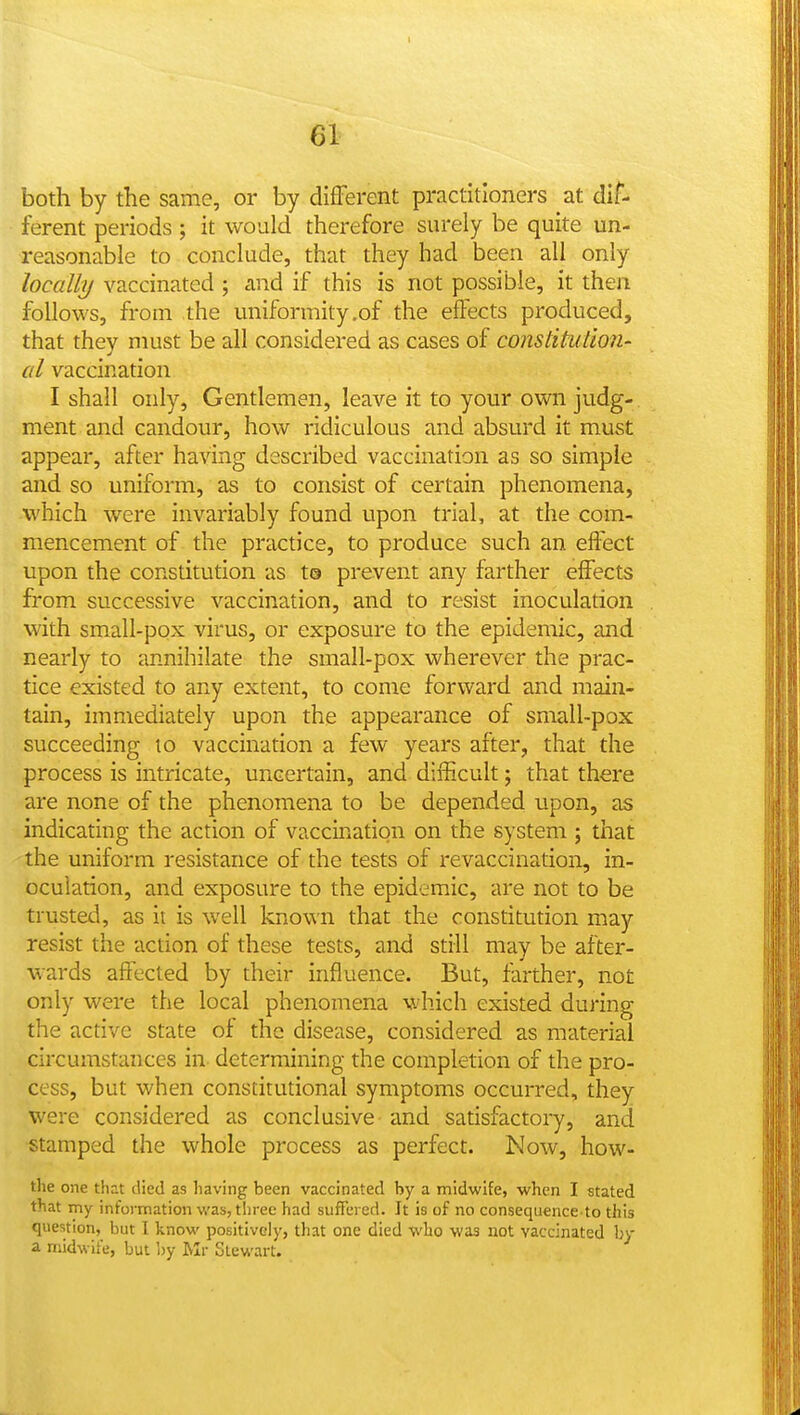 both by the same, or by different practitioners at dif- ferent periods ; it would therefore surely be quite un- reasonable to conclude, that they had been all only locally vaccinated ; and if this is not possible, it then follows, from the uniformity .of the effects produced, that they must be all considered as cases of constitution- al vaccination I shall only. Gentlemen, leave it to your own judg- ment and candour, how ridiculous and absurd it must appear, after having described vaccination as so simple and so uniform, as to consist of certain phenomena, which were invariably found upon trial, at the com- mencement of the practice, to produce such an effect upon the constitution as t© prevent any farther effects from successive vaccination, and to resist inoculation with small-pox virus, or exposure to the epidemic, and nearly to annihilate the small-pox wherever the prac- tice existed to any extent, to come forward and main- tain, immediately upon the appearance of small-pox succeeding to vaccination a few years after, that the process is intricate, uncertain, and difficult; that there are none of the phenomena to be depended upon, as indicating the action of vaccination on the system ; that the uniform resistance of the tests of revaccination, in- oculation, and exposure to the epidemic, are not to be trusted, as it is well known that the constitution may resist the action of these tests, and still may be after- wards affected by their influence. But, farther, not only were the local phenomena which existed during the active state of the disease, considered as material circumstances in determining the completion of the pro- cess, but when constitutional symptoms occurred, they were considered as conclusive and satisfactory, and stamped the whole process as perfect. Now, how- tlie one that died as liaving been vaccinated by a midwife, when I stated that my information was, three had suffered. It is of no consequence to this question, but I know positively, that one died who was not vaccinated hy a midwife, but by Mr Stewart.
