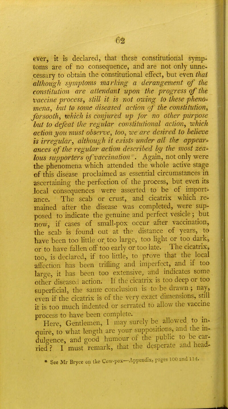 6^ eVer, it is cleclared, that these constitutional symp- toms are of no consequence, and are not only unne- cessary to obtain the constitutional effect, but even thai although symptoms marking a derangement of the constitution are attendant upon the progress of the •vaccine pi^ocess, still it is not owing to these pheno- mena, but to some diseased action of the constitution^ forsooth, which is conjured up for no other purpose but to defeat the regular constitutional action, which actio?! you must observe, too, we are desired to believe is irregidar, although it eiists under ail the appear' ances of the regular action described by the most zea- lous supporters of vaccination . Again, not only were the phenomena which attended the whole active stage of this disease proclaimed as essential circumstances in ascertaining the perfection of the process, but even its .local consequences were asserted to be of import- ance. The scab or crust, and cicatrix which re- mained after the disease was completed, were sup- posed to indicate the genuine and perfect vesicle ; but now, if cases of small-pox occur after vaccination, the scab is found out at the distance of years, to have been too little or too large, too light or too dark, or to have fallen off too early or too late. The cicatrix, too, is declared, if too little, to pfove that the local affection has been trifling and imperfect, and if too large, it has been too extensive, and indicates some other diseased action. If the cicatrix is too deep or too superficial, the same conclusion is to be drawn ; nay, even if the cicatrix is of the very exact dimensions, still it is too much indented or serrated to allow the vaccme process to have been complete. Here, Gentlemen, I may surely be allowed to in- quire, to what length are your suppositions, and the in- dulgence, and good humour of the public lo be car- ried ? I must remark, that the desperate and head- * See Mr Bryce on the Cow-pox—Appendix, pziges 100 and IM.