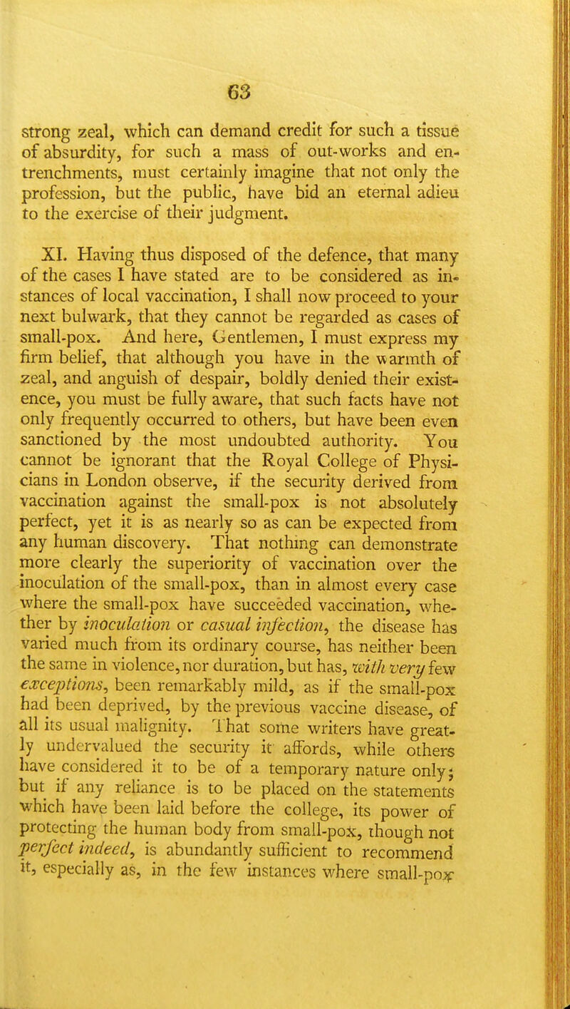 strong zeal, which can demand credit for such a tissue of absurdity, for such a mass of out-works and en- trenchments, must certainly imagine that not only the profession, but the public, have bid an eternal adieu to the exercise of their judgment. XI. Having thus disposed of the defence, that many of the cases I have stated are to be considered as in- stances of local vaccination, I shall now proceed to your next bulwark, that they cannot be regarded as cases of small-pox. And here. Gentlemen, I must express my firm belief, that although you have in the warmth of zeal, and anguish of despair, boldly denied their exist- ence, you must be fully aware, that such facts have not only frequently occurred to others, but have been even sanctioned by the most undoubted authority. You cannot be ignorant that the Royal College of Physi- cians in London observe, if the security derived from vaccination against the small-pox is not absolutely perfect, yet it is as nearly so as can be expected from any human discovery. That nothmg can demonstrate more clearly the superiority of vaccination over the inoculation of the small-pox, than in almost every case where the small-pox have succeeded vaccination, whe- ther by inoculation or casual infection^ the disease has varied much from its ordinary course, has neither been the same in violence, nor duration, but has, with veri/few €a:ceptio7is^ been remarkably mild, as if the small-pox had been deprived, by the previous vaccine disease, of all its usual malignity, lhat some writers have great- ly undervalued the security it affords, while others have considered it to be of a temporary nature onlyj but if any reliance is to be placed on the statements which have been laid before the college, its power of protecting the human body from small-pox, though not perfect indeed, is abundantly sufficient to recommend it, especially as, in the few instances where small-pojff