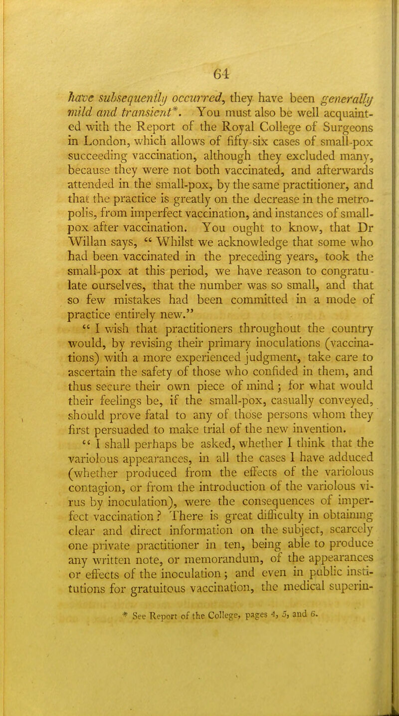 have subsequently occii7Ted, they have been generallj/ mild mid transient*. You must also be well acquaint- ed with the Report of the Royal College of Surgeons in London, which allows of fifty-six cases of small-pox succeeding vaccination, although they excluded many, because they were not both vaccinated, and afterwards attended in the small-pox, by the same practitioner, and that the practice is greatly on the decrease in the metro- polis, from imperfect vaccination, and instances of small- pox after vaccination. You ought to know, that Dr Willan says,  Whilst we acknowledge that some who had been vaccinated in the preceding years, took the small-pox at this period, we have reason to congratu- late ourselves, that the number was so small, and that so few mistakes had been committed in a mode of practice entirely new.  I wish that practitioners throughout the country would, by revising their primary inoculations (vaccina- tions) with a more experienced judgment, take care to ascertain the safety of those who confided in them, and thus secure their own piece of mind ; for what would their feelings be, if the small-pox, casually conveyed, should prove fatal to any of those persons whom they first persuaded to make trial of the new invention.  I shall perhaps be asked, whether I think that the variolous appearances, in all the cases 1 have adduced (whether produced from the effects of the variolous contagion, or from the introduction of the variolous vi- rus by inoculation), were the consequences of imper- fect vaccination ? There is great difficulty in obtainmg clear and direct information on the subject, scarcely one private practitioner in ten, being able to produce any written note, or memorandum, of the appearances or effects of the inoculation ; and even in public insti- tutions for gratuitous vaccination, the medical superiu- * See Report of the College, pages 4, 5, and 6.