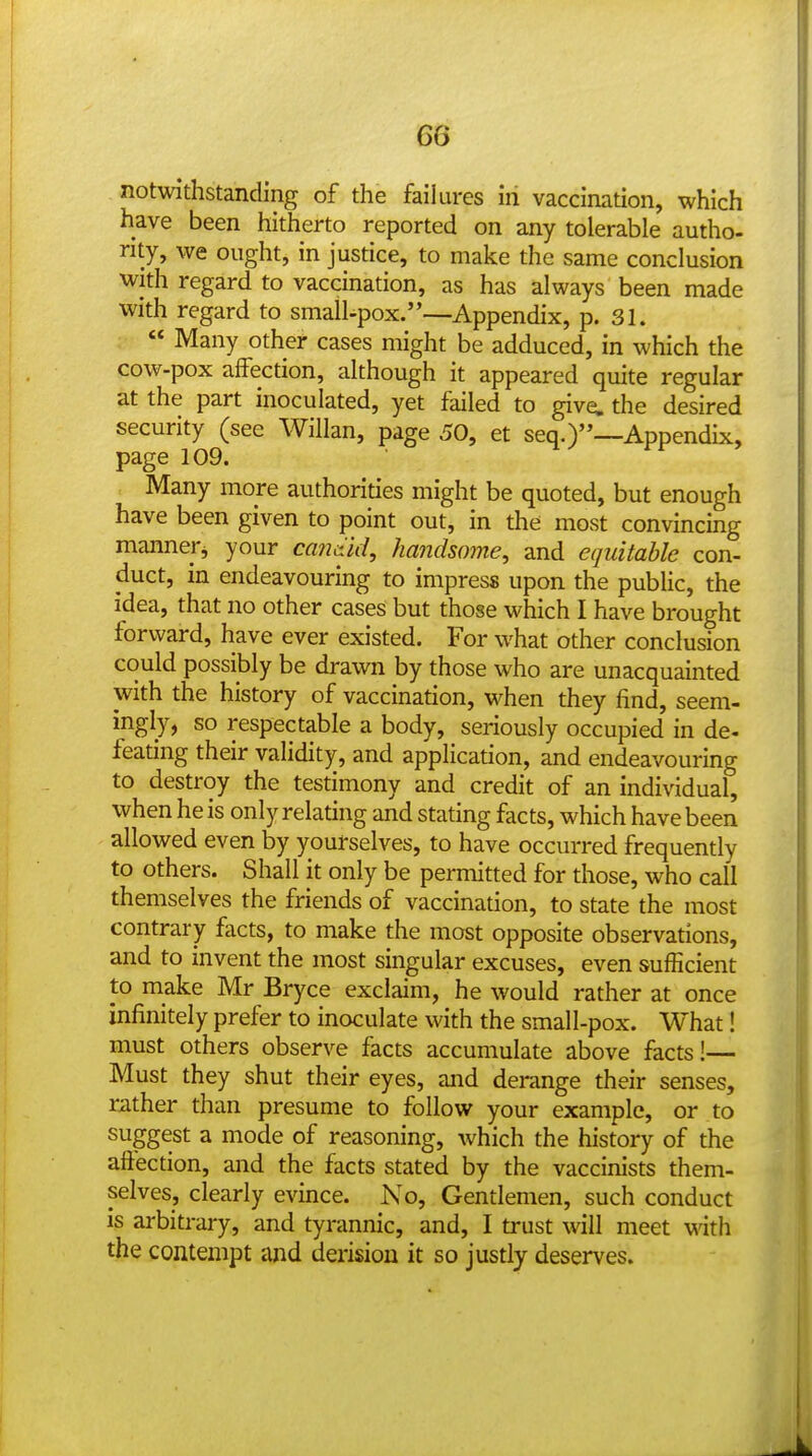 notwithstanding of the failures in vaccination, which have been hitherto reported on any tolerable autho- rity, we ought, in justice, to make the same conclusion with regard to vaccination, as has always been made with regard to small-pox.'—Appendix, p. 31.  Many other cases might be adduced, in which the cow-pox affection, although it appeared quite regular at the part inoculated, yet failed to give, the desired security (see Willan, page 50, et seq.)—Appendix, page 109. Many more authorities might be quoted, but enough have been given to point out, in the most convincing mannerj your candid, handsome, and equitable con- duct, in endeavouring to impress upon the pubUc, the idea, that no other cases but those which I have brought forward, have ever existed. For what other conclusion could possibly be drawn by those who are unacquainted with the history of vaccination, when they find, seem- ingly, so respectable a body, seriously occupied in de- feating their validity, and application, and endeavouring to destroy the testimony and credit of an individual, when he is only relating and stating facts, which have been allowed even by yourselves, to have occurred frequently to others. Shall it only be permitted for those, who call themselves the friends of vaccination, to state the most contrary facts, to make the most opposite observations, and to invent the most singular excuses, even sufficient to make Mr Bryce exclaim, he would rather at once infinitely prefer to inoculate with the small-pox. What! must others observe facts accumulate above facts!— Must they shut their eyes, and derange their senses, rather than presume to follow your example, or to suggest a mode of reasoning, which the history of the affection, and the facts stated by the vaccinists them- selves, clearly evince. No, Gentlemen, such conduct IS arbitrary, and tyrannic, and, I trust will meet with the contempt and derision it so justly deserves.