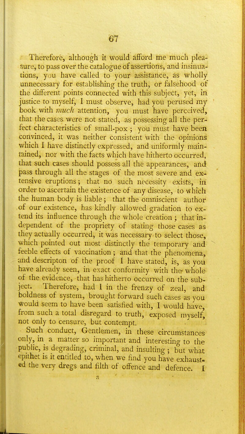 Therefore, although it would afford me much plea- sure, to pass over the catalogue of assertions, and insinua- tions, you have called to your assistance, as wholly unnecessary for establishing the truth, or falsehood of the different points connected with this subject, yet, in justice to myself, I must observe, had you perused my ' book with much attention, you must have perceived, that the cases were not stated, as possessing all the per- fect characteristics of small-pox ; you must have been convinced, it was neither consistent with the opinions which I have distinctly expressed, and uniformly main- tained, nor with the facts which have hitherto occurred, that such cases should possess all the appearances, and pass through all the stages of the most severe and ex- tensive eruptions; that no such necessity exists, in order to ascertain the existence of any disease, to which the human body is liable; that the omniscient author of our existence, has kindly allowed gradation to ex- tend its influence through the whole creation ; that in- dependent of the propriety of stating those cases as they actually occurred, it was necessary to select those, which pointed out most distinctly the temporary and ^ feeble effects of vaccinadon ; and that the phenonjena, and descripton of the proof I have stated, is, as you have already seen, in exact conformity with the' whole of the evidence, that has hitherto occurred on the sub- ject. Therefore, had 1 in the frenzy of zeal, and boldness of system, brought forward such cases as you would seem to have been satisfied ynth, I would have, from such a total disregard to truth, exposed myself^ not only to censure, but contempt. Such conduct. Gentlemen, in these circumstances only, in a matter so important and interesting to the public, is degrading, criminal, and insulting ; but what epithet is it entitled to, when we find you have exhaust- ed the very dregs and filth of offence and defence. I 3