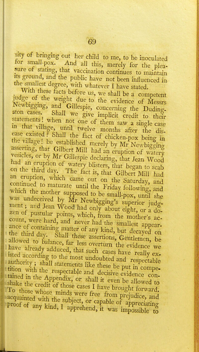 69 sity of bnngmg out her child to me, to be inoculated ior small-pox. And all this, merely for the plea- sure of stating that vaccination continues to maintain Its ground, and the public have not been influenced in the smallest degree, with whatever I have stated. _ Widi these facts before us, we shall be a competent judge of the weight due to the evidence of Messrs Newbtggmg, and Gillespie, concerning the DudTng! s on cases Shall we give implicit credit to theh- statements when not one of them saw a single ca' e m that village until twelve months after the dis! ease existed Shall the fact of chicken-pox being „ the village! be established merely by Mr Ne,vbiiinj asserting, that Gilbert Mill had an eraption of wSv vesicles, or by Mr Gillespie declaring, Lt Jean Wood' had an eruption of watery blisters, diat began to scab on the third day. The fact is, that Gilben M H had an eruption, which came out on the Saturday and continued to maturate umil the Friday followine ^d yhich the mother supposed to be small-poxrunt!i was undeceived by Mr Newbigging's superi™ ut! ment ■ and Jean Wood had onlfab'out eig^kt'or Id? zen of pustular points, which, from the mother's ac count were hard, and never had the smallesf apLar-' h *^ respectable and deci ive fvi nee htaned in the Appendix, or shall it even be aSowed to b^ake the credit of those cases I have brough fonvard Kut^iirthTstje^^^^^^^^^ fProof of any kind, I a^p^^^^dTftttslmSH