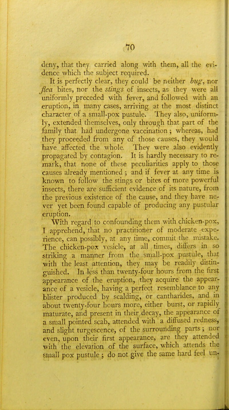 deny, that they carried along with them, all the evi- dence which the subject required. It is perfectly clear, they could be neither bug, nor Jiea bites, nor the stings of insects, as they were all uniformly preceded with fever, and followed with an eruption, in many cases, arriving at the most distinct character of a small-pox pustule. They also, uniform- ly, extended themselves, only through that part of the family that had undergone vaccination; whereas, had they proceeded from any of those causes, they would have affected the whole. They were also evidently propagated by contagion. It is hardly necessary to re- mark, that none of these peculiarities apply to those causes already mentioned ; and if fever at any time is known to follow the stings or bites of more powerful insects, there are sufficient evidence of its nature, from the previous existence of the cause, and they have ne- ver yet been found capable of producing any pustular eruption. With regard to confounding them with chicken-pox, I apprehend, that no practitioner of moderate expe- rience, can possibly, at any time, commit the mistake. The chicken-pox vesicle, at all times, differs in so striking a manner from the small-pox pustule, that with the least attention, they may be readily distin- guished. In less than twenty-four hours from the first appearance of the eruption, they acquire the appear- ance of a vesicle, having a perfect resemblance to any blister produced by scalding, or cantharides, and ui about twenty-four hours more, either burst, or rapidly maturate, and present in their decay, the appearance of a small pointed scab, attended with a diffused redness, and slight turgescence, of the surrounding parts; nor even, upon their first appearance, are they attended with the elevation of the surface, which attends the small pox pustule j do not give the same hard feel un^