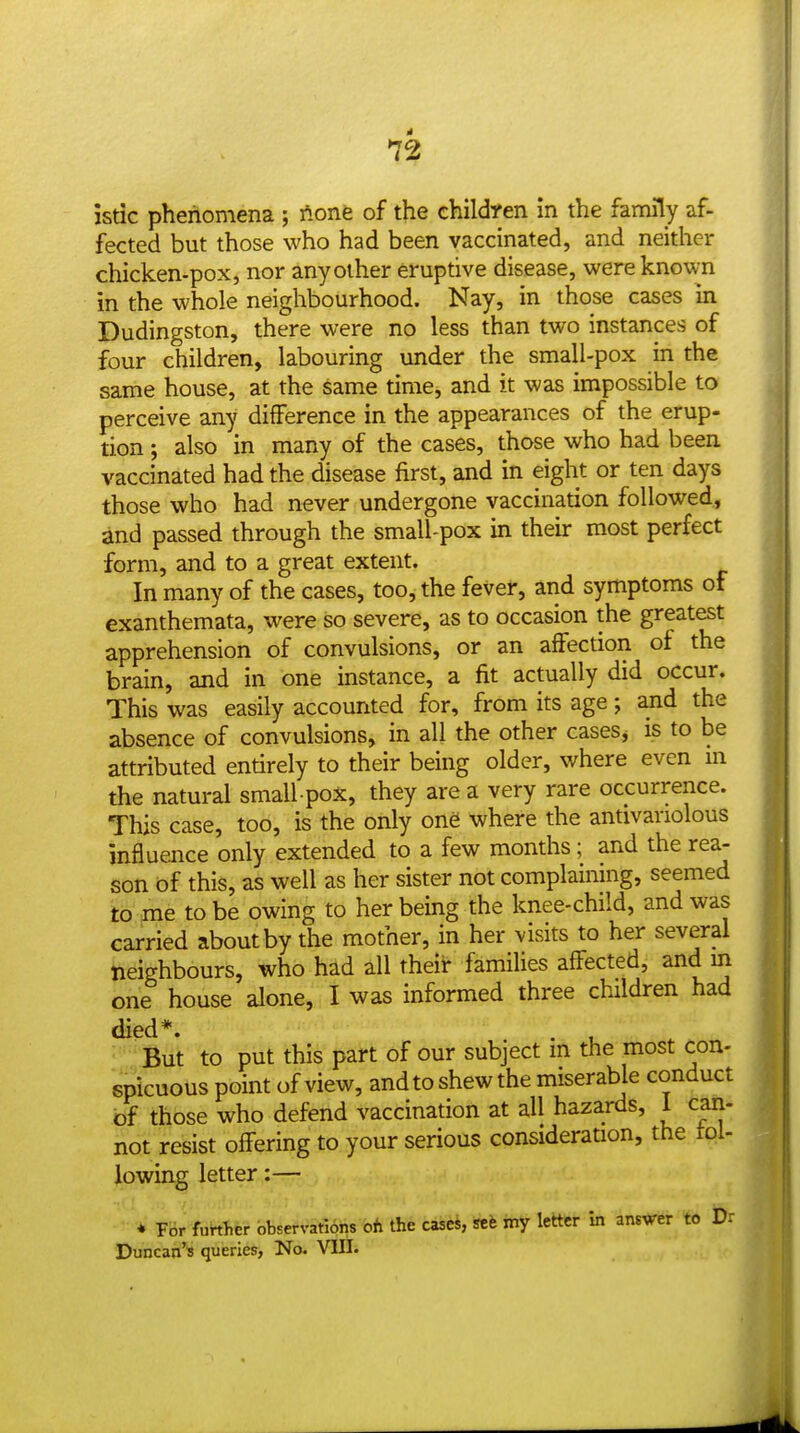 istic phenomena ; ftone of the children In the family af- fected but those who had been vaccinated, and neither chicken-pox, nor any other eruptive disease, were known in the whole neighbourhood. Nay, in those cases in Dudingston, there were no less than two instances of four children, labouring under the small-pox in the same house, at the same time, and it was impossible to perceive any difference in the appearances of the erup- tion ; also in many of the cases, those who had been vaccinated had the disease first, and in eight or ten days those who had never undergone vaccination followed, and passed through the small-pox in their most perfect form, and to a great extent. In many of the cases, too, the fever, and symptoms of exanthemata, were so severe, as to occasion the greatest apprehension of convulsions, or an affection of the brain, and in one instance, a fit actually did occur. This was easily accounted for, from its age; and the absence of convulsions, in all the other caseSj is to be attributed entirely to their being older, where even m the natural small pox, they are a very rare occurrence. This case, too, is the only one where the antivanolous influence only extended to a few months; and the rea- son bf this, as well as her sister not complaining, seemed to me to be owing to her being the knee-child, and was carried about by the mother, in her visits to her several neighbours, who had all their famiUes affected, and m one house alone, I was informed three children had died*. . , But to put this part of our subject m the most con- spicuous point of view, and to shew the miserable conduct bf those who defend vaccination at all hazards, 1 can- not resist oflFering to your serious consideration, the toi- Jlowin^ letter:— * ¥6r further observations oh the casei, scfe my letter in answer to Dr Duncan's queries, No. VIII.