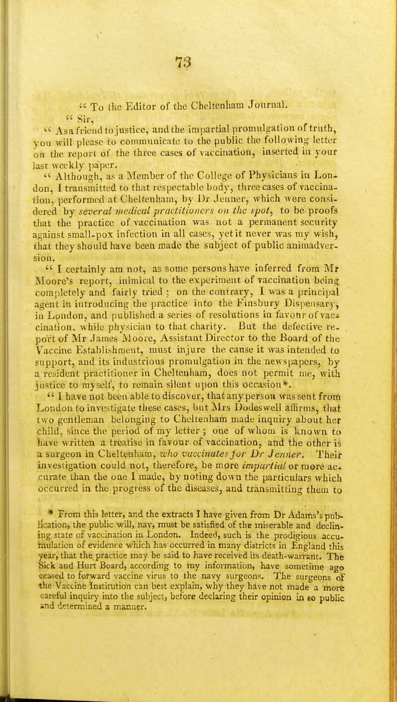  To the Editor of the Cheltenham Journal.  Sir,  As a friendto justice, and the impartial promulgation of truth, you will please to communicate to the public the following letter on the report of the three cases of vaccination, inserted in your last Mcekly paiper.  Although, as a Member of the College of Physicians in Lon- don, I transmitted to that respectable body, three cases of vaccina- tion, performed at Cheltenham, by J)r Jenner, which were consi- dered by several tnedical practitioners on the spot, to be proofs that the practice of vaccination was not a permanent security against small-pox infection in all cases, yet it never was my wish, that they should have been made the subject of public animadver- sion.  I certainly am not, as some persons have inferred from Mr Moore's report, inimical to the experiment of vaccination being completely and fairly tried ; on the contrary, I was a princijml agent in introducing the practice into the Finsbury Dispensary, in London, and published a series of resolutions in favour of vacj cination, while physician to that charity. But the defective re- port of Mr .lames Moore, Assistant Director to the Board of the Vaccine Establishment, must injure the cause it was intended to support, and its industrious promulgation in the newspapers, by a resident practitioner in Cheltenham, does not permit me, with justice to myself, to remain silent upon this occasion*.  I have not been able to discover, that any person was sent from London to investigate these cases, but Mrs Dodeswell affirms, that tv.o gentleman belonging to Cheltenham made inquiry about her child, since the period of my letter ; one of whom is known to have written a treatise in favour of vaccination, and the other iS a surgeon in Cheltenham, xcho vaccinates for Dr Jenner. Their investigation could not, therefore, be mpre impartial or more ac. curate than the one I made, by noting down the particulars which occurred in the progress of the diseases, and transmitting them to * From this letter, and the extracts I have given from Dr Adams's pub- lication, the public will, nay, must be satisfied of the miserable and declia- ing state of vaccination in London. Indeed, such is the prodigious accu- mulation of evidence which has occurred in many districts in England this year, that the practice may be said to have received its death-warrarit. The Sick and Hurt Board, according to my information, have sometime ago ceased to forward vaccine virus to the navy surgeons. The surgeons of the Vaccine Institution can best explain, why they have not made a more careful inquiry into the subject, before declaring their opinion in so public and determined a manner.