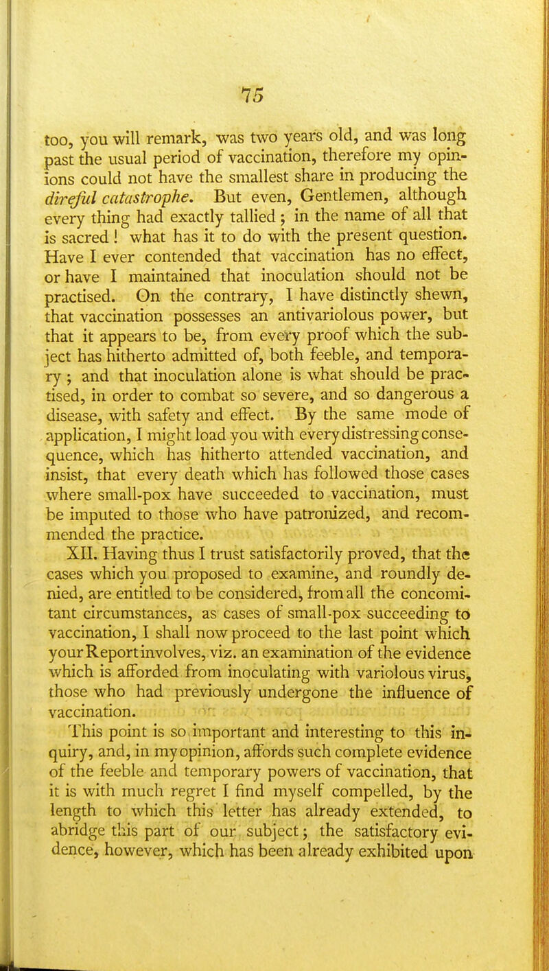 too, you will remark, was two years old, and was long past the usual period of vaccination, therefore my opin- ions could not have the smallest share in producing the direful catastrophe. But even, Gentlemen, although every thing had exactly tallied ; in the name of all that is sacred ! what has it to do with the present question. Have I ever contended that vaccination has no effect, or have I maintained that inoculation should not be practised. Gn the contrary, I have distinctly shewn, that vaccination possesses an antivariolous power, but that it appears to be, from every proof which the sub- ject has hitherto admitted of, both feeble, and tempora- ry ; and that inoculation alone is what should be prac- tised, in order to combat so severe, and so dangerous a disease, with safety and effect. By the same mode of application, I might load you with every distressing conse- quence, which has hitherto attended vaccination, and insist, that every death which has followed those cases where small-pox have succeeded to vaccination, must be imputed to those who have patronized, and recom- mended the practice. XII. Having thus I trust satisfactorily proved, that the cases which you proposed to examine, and roundly de- nied, are entitled to be considered, from all the concomi- tant circumstances, as cases of small-pox succeeding to vaccination, I shall now proceed to the last point which your Report involves, viz. an examination of the evidence which is afforded from inoculating with variolous virus, those who had previously undergone the influence of vaccination. This point is so. important and interesting to this in- quiry, and, in my opinion, affords such complete evidence of the feeble and temporary powers of vaccination, that it is with much regret I find myself compelled, by the length to which this Tetter has already extended, to abridge this part of our subject; the satisfactory evi- dence, however, which has been already exhibited upon