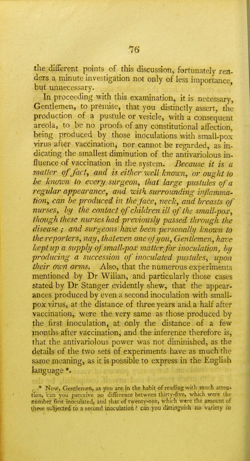 the diiferent points of this discussion, fortunately ren- ders a minute investigation not only of less importance but unnecessary. In proceeding with this examination, it is necessary. Gentlemen, to premise, that you distinctly assert, the production of a pustule or vesicle, with a consequent areola, to be no proofs of any constitutional affection, being produced by those inoculations with small-pox virus after vaccination, nor cannot be regarded, as in- dicating the smallest diminution of the antivariolous in- fluence of vaccination in the system. Because it is a mailer of fad, and is either icell k?io'a:n, or ought to be known to ever?/ surgeon^ that large pustules of a regular appearance, and with surrounding infiamma- Hon, can he produced in the face, neck, arid breasts of nurses, by the contact of children ill of the small-pox, though these nurses had previously passed through the disease ; and surgeons have been personally known to the reporters, nay, thateven one of you. Gentlemen, have kept up a supply of small-pox matter for inoculation^ by producing a succession of inoculated pustules, upo?i their Own arms. Also, that the numerous experiments mentioned by Dr Willan, and particularly those cases stated by Dr Stanger evidently shew, that the appear- ances produced by even a second inoculation with small- pox virus, at the distance of three years and a half after vaccination, were the very same as those produced by the first inoculation, at only the distance of a few months after vaccination, and the inference therefore is, that the antivariolous power was not diminished, as the details of the two sets of experiments have as much the same meaning, as it is possible to express in the English language *. , * Now', Gentlemen, as you are in the habit of reading with much atten- tion, can you perceive no difference between thirty-five, which were the nnmber first inoculated, and that of tyenty-one, which were the amount of Uiose subjected to a second inoculation ? can you distinguish no variety iu