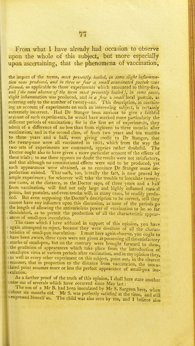 11 From what I have already had occasion to observe upon the whole of this subject, but more especially upon ascertaining, that the phenomena of vaccination, the import of the terms, most presentli/ healed, in jome slight inflamnia- tion luas produced, and in three or four a small acuminated piutule luas finned, as applicable to those experiments which amounted to thirty-five, and (the total absence of the term most presently healed), in some cases, slight inflammation was produced, and in a few a small local pustule, as rel'erring only to the number of twenty-one. This description, as contain- ing an account of experiments on such an interesting subject, is certainly extremely incorrect. Had Dr Stanger been anxious to give a faithful account of such experiments, he would have marked more particularly the different periods of vaccination; for in the first set of experiments, they admit of a difference of no less than from eighteen to three months after vaccination, and in the second class, of from two years and ten months to three years and a half, even giving credit to Dr Stanger, that the twenty-one were all vaccinated in 1801, which from the way the two sets of experiments are contrasted, appears rather doubtful. The Doctor ought also to have given a more particular account of the effects of these trials; to me there appears no doubt the results were not satisfactory, and that although no constitutional effects were said to be produced, yet such appearances were obtained, as to convince Dr Stanger some im- perfection existed. That such, too, is really the fact, is now proved by ample experience ; for whoever will take the trouble to inoculate twenty- one cases, at the distance, as the Doctor says, of three years and a half from vaccination, will find not only large and highly inflamed conical points, but pustules, and even areolae will, in many cases, be readily produ- ced. But even supposing the Doctor's description to be correct, still they .. cannot have any influence upon this discussion, as none of the periods go ! the length of allowing the antivariolous power of vaccination to be so far < diminished, as to permit the production of all the characteristic appear- i ances of small-pox inoculation. The cases which I have adduced in support of this opinion, you have : again attempted to reject, because they were destitute of all the charac- t teristics of small-pox inoculation. I must here again observe, you ouo-ht to \ have been aware, these cases were not given as possessing all tlie satisfactory r marks of small-pox, but on the contrary were brought forward to shew I the gradation of appearances which take place from the introduction of s small-pox vims at various periods after vaccination, and in my opinion they J as well as every other experiment on this subject, point out, in the clearest r manner, that in proportion to the distance from vaccination, the inocu- iLlated point assumes more or less the perfect appearance of small-pox ino- tculation. ^ As a farther proof of the truth of this opinion, I shall here state another tease out of severals which have occurred since May last: The son of a Mr B. had been inoculated by Mr S. Surgeon here, when about SIX months old. Mr S. was perfectly satisfied at the time, and still • expressed himself so. The child was also seen by me, and I beUeve also