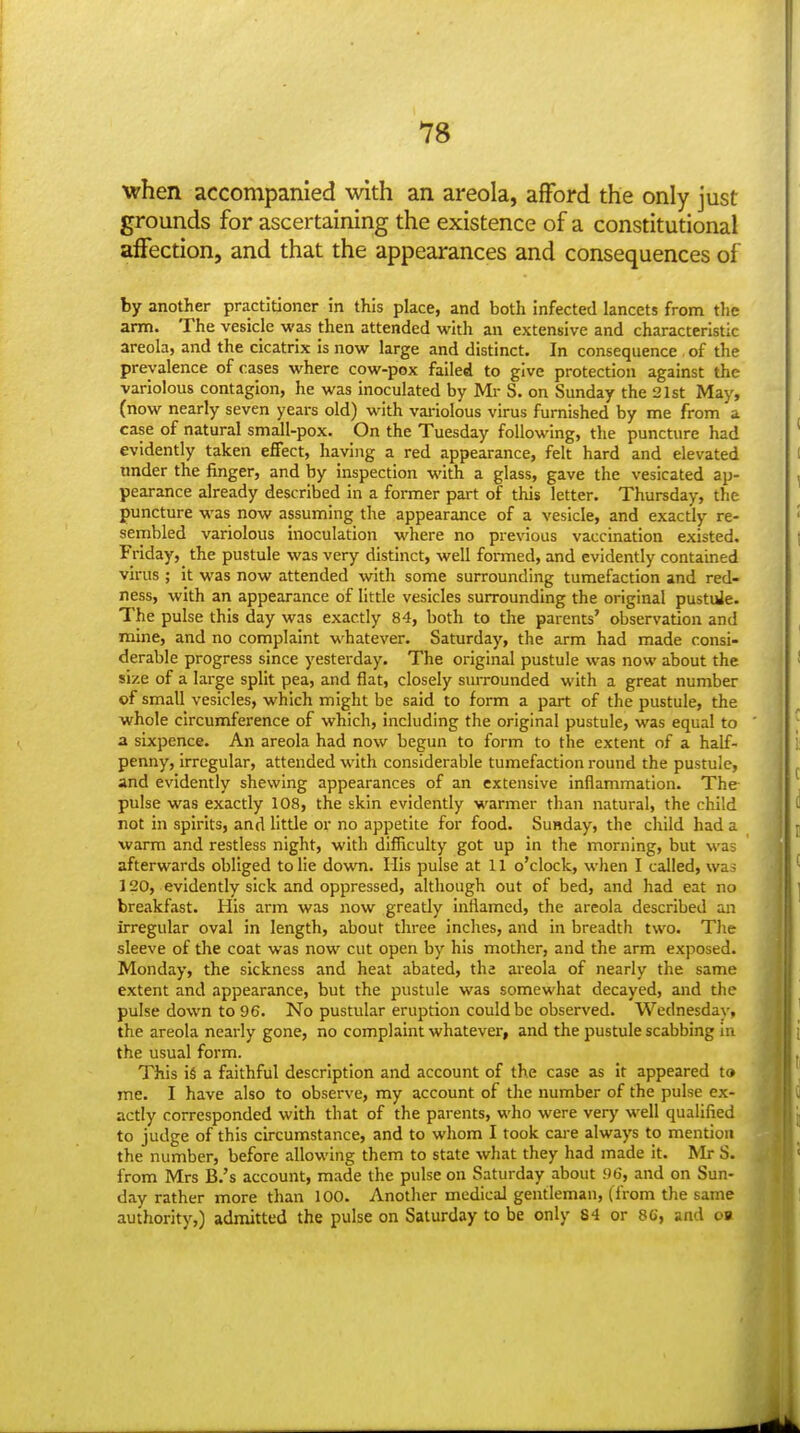 when accompanied with an areola, afford the only just grounds for ascertaining the existence of a constitutional affection, and that the appearances and consequences oi by another practitioner in this place, and both infected lancets from tlie arm. The vesicle was then attended with an extensive and characteristic areola, and the cicatrix is now large and distinct. In consequence of the prevalence of cases where cow-pox failed to give protection against the variolous contagion, he was inoculated by Mr S. on Sunday the 21st May, (now nearly seven years old) with variolous virus furnished by me from a case of natural small-pox. On the Tuesday following, the puncture had evidently taken effect, haviiig a red appearance, felt hard and elevated imder the finger, and by inspection with a glass, gave the vesicated ap- pearance already described in a former part of this letter. Thursday, the puncture was now assuming the appearance of a vesicle, and exactly re- sembled variolous inoculation where no previous vaccination existed. Friday, the pustule was very distinct, well formed, and evidently contained virus ; it was now attended with some surrounding tumefaction and red- ness, with an appearance of little vesicles surrounding the original pustuJe. The pulse this day was exactly 84, both to the parents' observation and mine, and no complaint whatever. Saturday, the arm had made consi- derable progress since yesterday. The original pustule was now about the size of a large split pea, and flat, closely surrounded with a great number of small vesicles, which might be said to form a part of the pustule, the whole circumference of which, including the original pustule, was equal to a sixpence. An areola had now begun to form to the extent of a half- penny, irregular, attended with considerable tumefaction round the pustule, and evidently shewing appearances of an extensive inflammation. The pulse was exactly 108, the skin evidently warmer than natural, the child not in spirits, and little or no appetite for food. Sunday, the child had a warm and restless night, with difficulty got up in the morning, but was afterwards obliged to lie down. His pulse at 11 o'clock, when I called, wa s 120, evidently sick and oppressed, although out of bed, and had eat no breakfast. His arm was now greatly inflamed, the areola described an irregular oval in length, about three inches, and in breadth two. The sleeve of the coat was now cut open by his mother, and the arm exposed. Monday, the sickness and heat abated, the areola of nearly the same extent and appearance, but the pustule was somewhat decayed, and the pulse down to 96. No pustular eruption could be observed. Wednesday, the areola nearly gone, no complaint whatever, and the pustule scabbing in the usual form. This is a faithful description and account of the case as it appeared to me. I have also to observe, my account of the number of the pulse ex- actly corresponded with that of the parents, who were very well qualified to judge of this circumstance, and to whom I took care always to mention the number, before allowing them to state what they had made it. Mr S. from Mrs B.'s account, made the pulse on Saturday about 96, and on Sun- day rather more than 100. Another medical gentleman, (from the same authority,) admitted the pulse on Saturday to be only 84 or 86, and oa