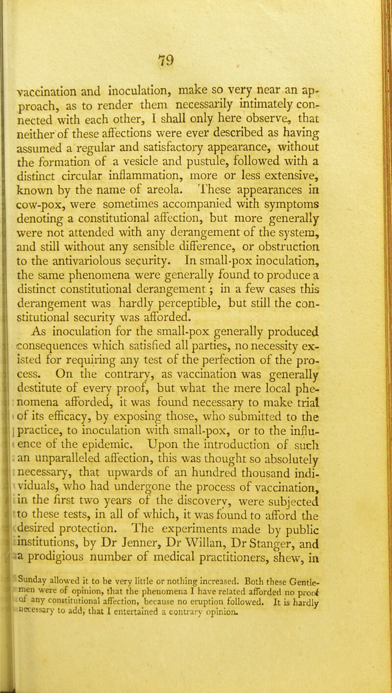 vaccination and inoculation, make so very near an ap- proach, as to render them necessarily intimately con- nected with each other, I shall only here observe, that neither of these affections were ever described as having assumed a regular and satisfactory appearance, without the formation of a vesicle and pustule, followed with a distinct circular inflammation, more or less extensive, known by the name of areola. These appearances in cow-pox, were sometimes accompanied with symptoms denoting a constitutional affection, but more generally were not attended with any derangement of the system, and still without any sensible difference, or obsti-uction to the antivariolous security. In small-pox inoculation, the same phenomena were generally found to produce a distinct constitutional derangement; in a few cases this derangement was hardly perceptible, but still the con- stitutional security was afforded. As inoculation for the small-pox generally produced consequences which satisfied all parties, no necessity ex- isted for requiring any test of the perfection of the pro- cess. On the contrary, as vaccination was generally destitute of every proof, but what the mere local phe- i nomena afforded, it was found necessary to make trial 1 of its efficacy, by exposing those, who submitted to the j practice, to inoculation with small-pox, or to the influ- < ence of the epidemic. Upon the introduction of such : an unparalleled affection, this was thought so absolutely I necessary, that upwards of an hundred thousand indi- viduals, who had undergone the process of vaccination, iin the first two years of the discovery, were subjected tto these tests, in all of which, it was found to afford the . desired protection. The experiments made by public institutions, by Dr Jenner, Dr Willan, Dr Stanger, and aa prodigious number of medical practitioners, shew, in ^Sunday allowed it to be very little or nothing increased. Both these Gentle- • men were of opinion, that the phenomena I have related afforded no proof of any constitutional affection, because no eruption followed. It is hardly ■ ^necessary to add, that I entertained a contrary opinion.