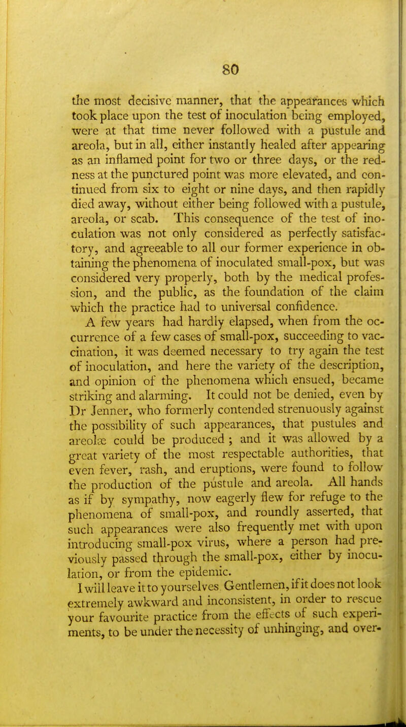 the most decisive manner, that the appearances which took place upon the test of inoculation being employed, were at that time never followed with a pustule and areola, but in all, either instantly healed after appearing as an inflamed point for two or three days, or the red- ness at the punctured point was more elevated, and con- tinued from six to eight or nine days, and then rapidly died away, without either being followed with a pustule, areola, or scab. This consequence of the test of ino- culation was not only considered as perfectly satisfac- tory, and agreeable to all our former experience in ob- taining the phenomena of inoculated small-pox, but was considered very properly, both by the medical profes- sion, and the pubUc, as the foundation of the claim which the practice had to universal confidence, A few years had hardly elapsed, when from the oc- currence of a few cases of small-pox, succeeding to vac- cination, it was deemed necessary to try again the test of inoculation, and here the variety of the description, and opinion of the phenomena which ensued, became striking and alarming. It could not be denied, even by Dr Jenner, who formerly contended strenuously against the possibility of such appearances, that pustules and areolse could be produced ; and it was allowed by a great variety of the most respectable authorities, that even fever, rash, and eruptions, were found to follow the production of the pustule and areola. All hands as if by sympathy, now eagerly flew for refuge to the phenomena of small-pox, and roundly asserted, that such appearances were also frequently met with upon introducing small-pox virus, where a person had pre- viously passed through the small-pox, either by inocu- lation, or from the epidemic. I will leave it to yourselves Gentlemen, if it does not look extremely awkward and inconsistent, in order to rescue your favourite practice from the efl'ccts of such experi- ments, to be under the necessity of unhinging, and over-